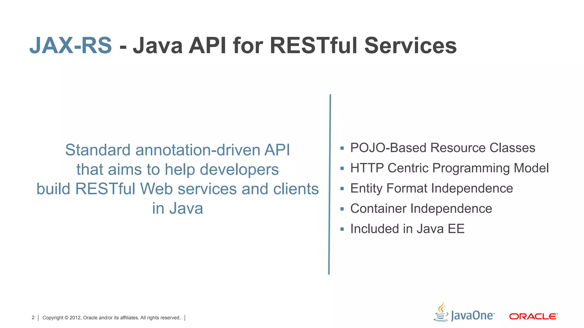 JAX-RS - Java API for RESTful Services



        Standard annotation-driven API                                     §  POJO-Based Resource Classes

          that aims to help developers                                     §  HTTP Centric Programming Model
    build RESTful Web services and clients                                 §  Entity Format Independence
                     in Java                                               §  Container Independence
                                                                           §  Included in Java EE




2   Copyright © 2012, Oracle and/or its affiliates. All rights reserved.
 