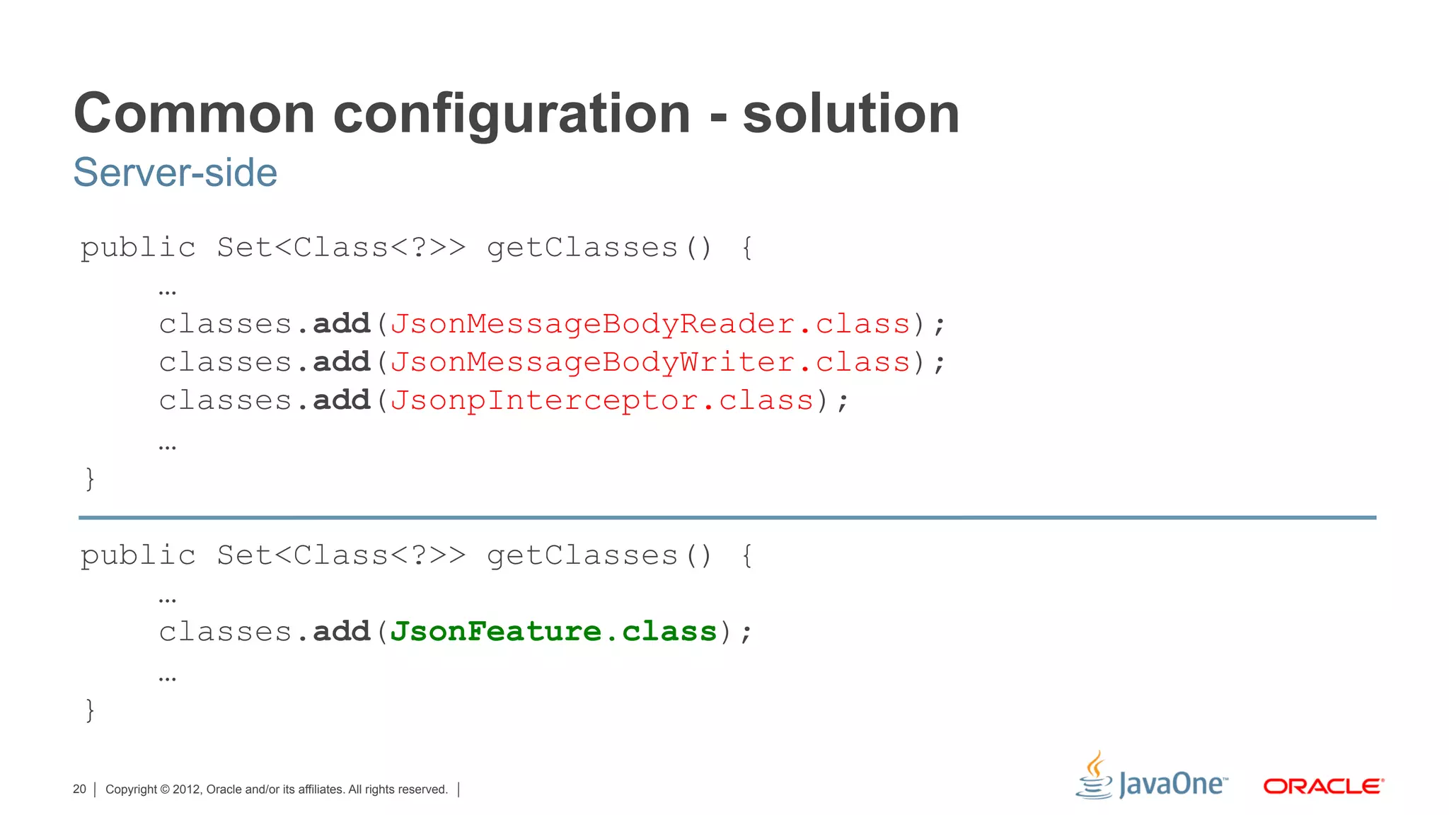 Common configuration - solution
Server-side
 public Set<Class<?>> getClasses() {
     …
     classes.add(JsonMessageBodyReader.class);
     classes.add(JsonMessageBodyWriter.class);
     classes.add(JsonpInterceptor.class);
     …
 }

 public Set<Class<?>> getClasses() {
     …
     classes.add(JsonFeature.class);
     …
 }

20   Copyright © 2012, Oracle and/or its affiliates. All rights reserved.
 