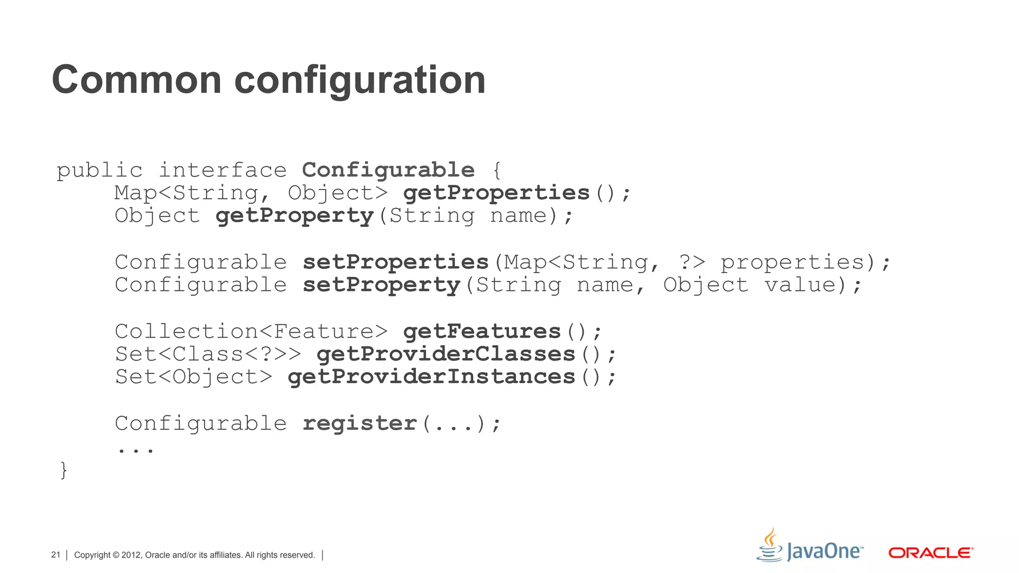 Common configuration

 public interface Configurable {
     Map<String, Object> getProperties();
     Object getProperty(String name);
                Configurable setProperties(Map<String, ?> properties);
                Configurable setProperty(String name, Object value);
                Collection<Feature> getFeatures();
                Set<Class<?>> getProviderClasses();
                Set<Object> getProviderInstances();
                Configurable register(...);
                ...
 }


21   Copyright © 2012, Oracle and/or its affiliates. All rights reserved.
 