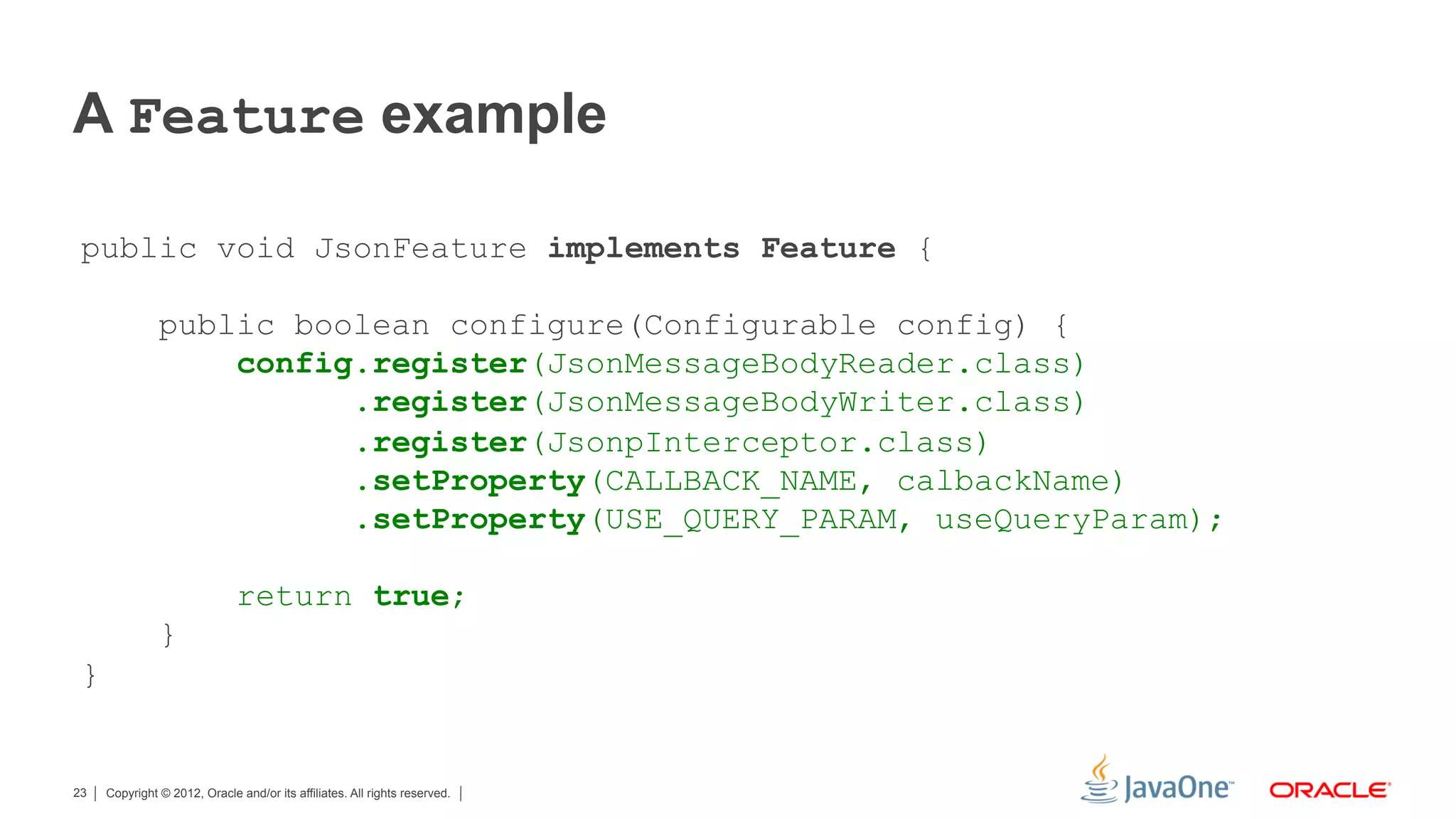 A Feature example

 public void JsonFeature implements Feature {

               public boolean configure(Configurable config) {
                   config.register(JsonMessageBodyReader.class)
                         .register(JsonMessageBodyWriter.class)
                         .register(JsonpInterceptor.class)
                         .setProperty(CALLBACK_NAME, calbackName)
                         .setProperty(USE_QUERY_PARAM, useQueryParam);

                              return true;
               }
 }


23   Copyright © 2012, Oracle and/or its affiliates. All rights reserved.
 
