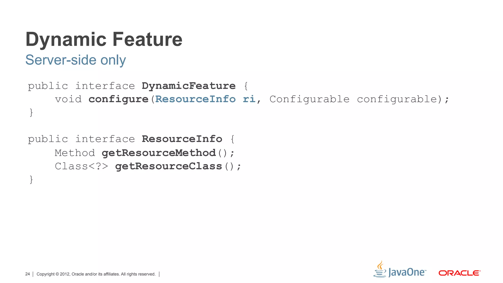Dynamic Feature
Server-side only
 public interface DynamicFeature {
     void configure(ResourceInfo ri, Configurable configurable);
 }

 public interface ResourceInfo {
     Method getResourceMethod();
     Class<?> getResourceClass();
 }




24   Copyright © 2012, Oracle and/or its affiliates. All rights reserved.
 