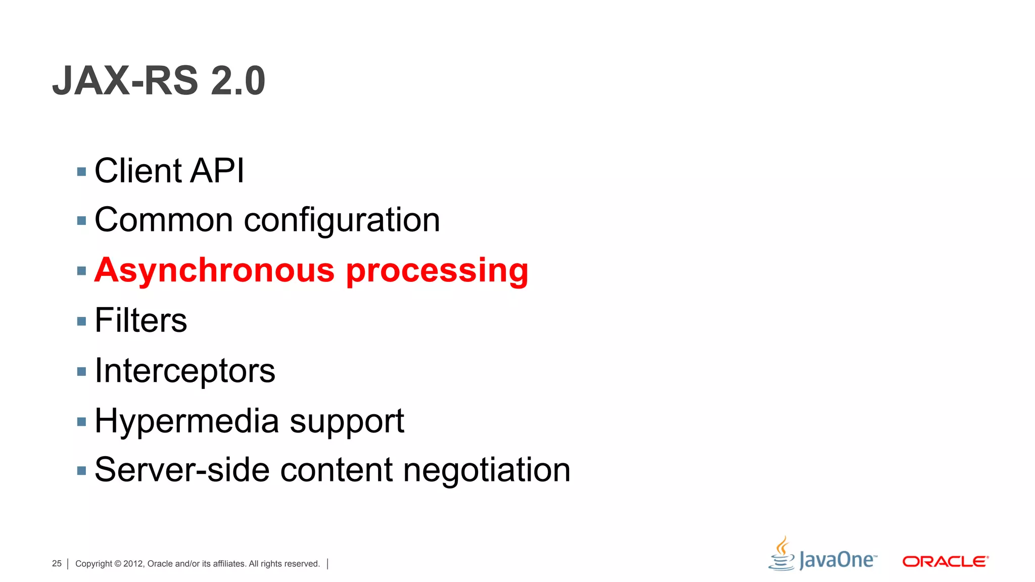 JAX-RS 2.0

     §  Client API
     §  Common configuration
     §  Asynchronous processing
     §  Filters
     §  Interceptors
     §  Hypermedia support
     §  Server-side content negotiation

25   Copyright © 2012, Oracle and/or its affiliates. All rights reserved.
 