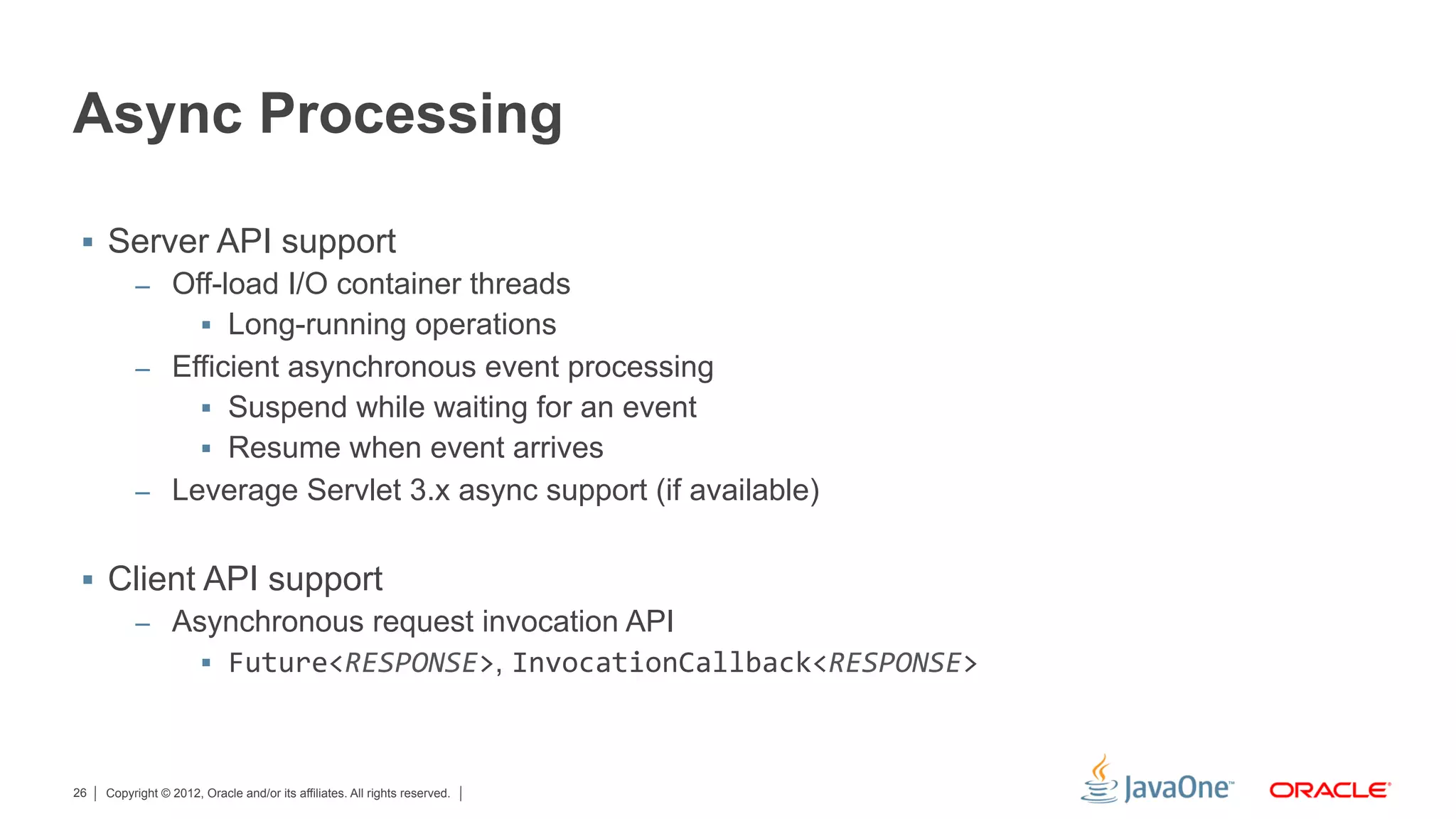 Async Processing

 §  Server API support
      –  Off-load I/O container threads
           §  Long-running operations
      –  Efficient asynchronous event processing
           §  Suspend while waiting for an event
           §  Resume when event arrives
      –  Leverage Servlet 3.x async support (if available)


 §  Client API support
      –  Asynchronous request invocation API
            §  Future<RESPONSE>, InvocationCallback<RESPONSE>	
  



26   Copyright © 2012, Oracle and/or its affiliates. All rights reserved.
 