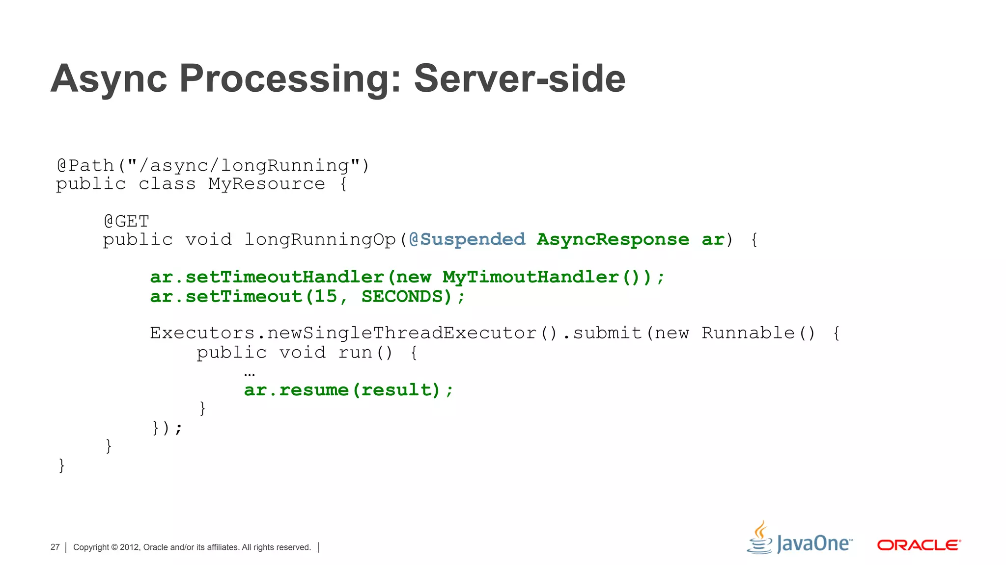 Async Processing: Server-side

 @Path("/async/longRunning")
 public class MyResource {
             @GET
             public void longRunningOp(@Suspended AsyncResponse ar) {
                          ar.setTimeoutHandler(new MyTimoutHandler());
                          ar.setTimeout(15, SECONDS);
                          Executors.newSingleThreadExecutor().submit(new Runnable() {
                              public void run() {
                                  …
                                  ar.resume(result);
                              }
                          });
             }
 }



27   Copyright © 2012, Oracle and/or its affiliates. All rights reserved.
 