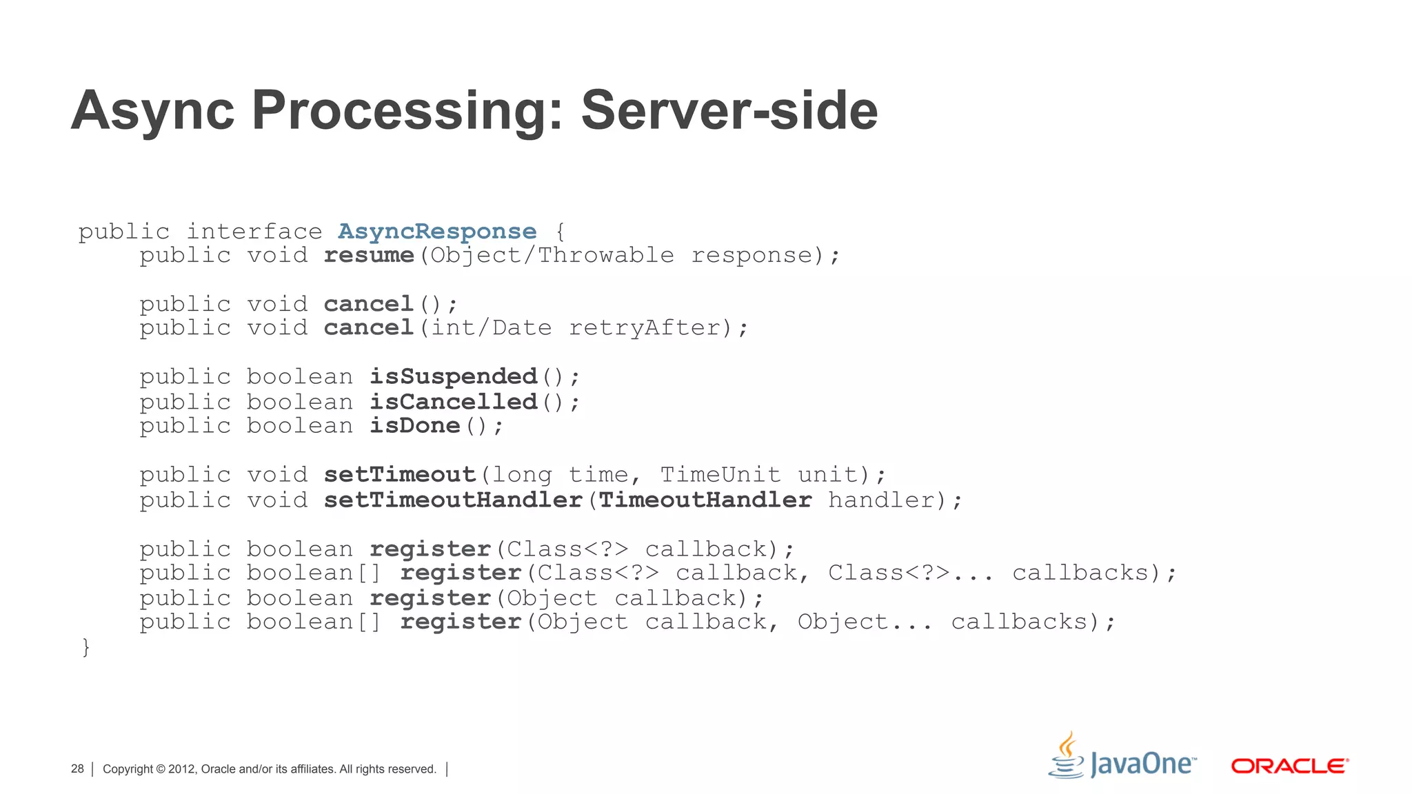 Async Processing: Server-side
 public interface AsyncResponse {
     public void resume(Object/Throwable response);
            public void cancel();
            public void cancel(int/Date retryAfter);
            public boolean isSuspended();
            public boolean isCancelled();
            public boolean isDone();
            public void setTimeout(long time, TimeUnit unit);
            public void setTimeoutHandler(TimeoutHandler handler);
            public                boolean register(Class<?> callback);
            public                boolean[] register(Class<?> callback, Class<?>... callbacks);
            public                boolean register(Object callback);
            public                boolean[] register(Object callback, Object... callbacks);
 }



28   Copyright © 2012, Oracle and/or its affiliates. All rights reserved.
 