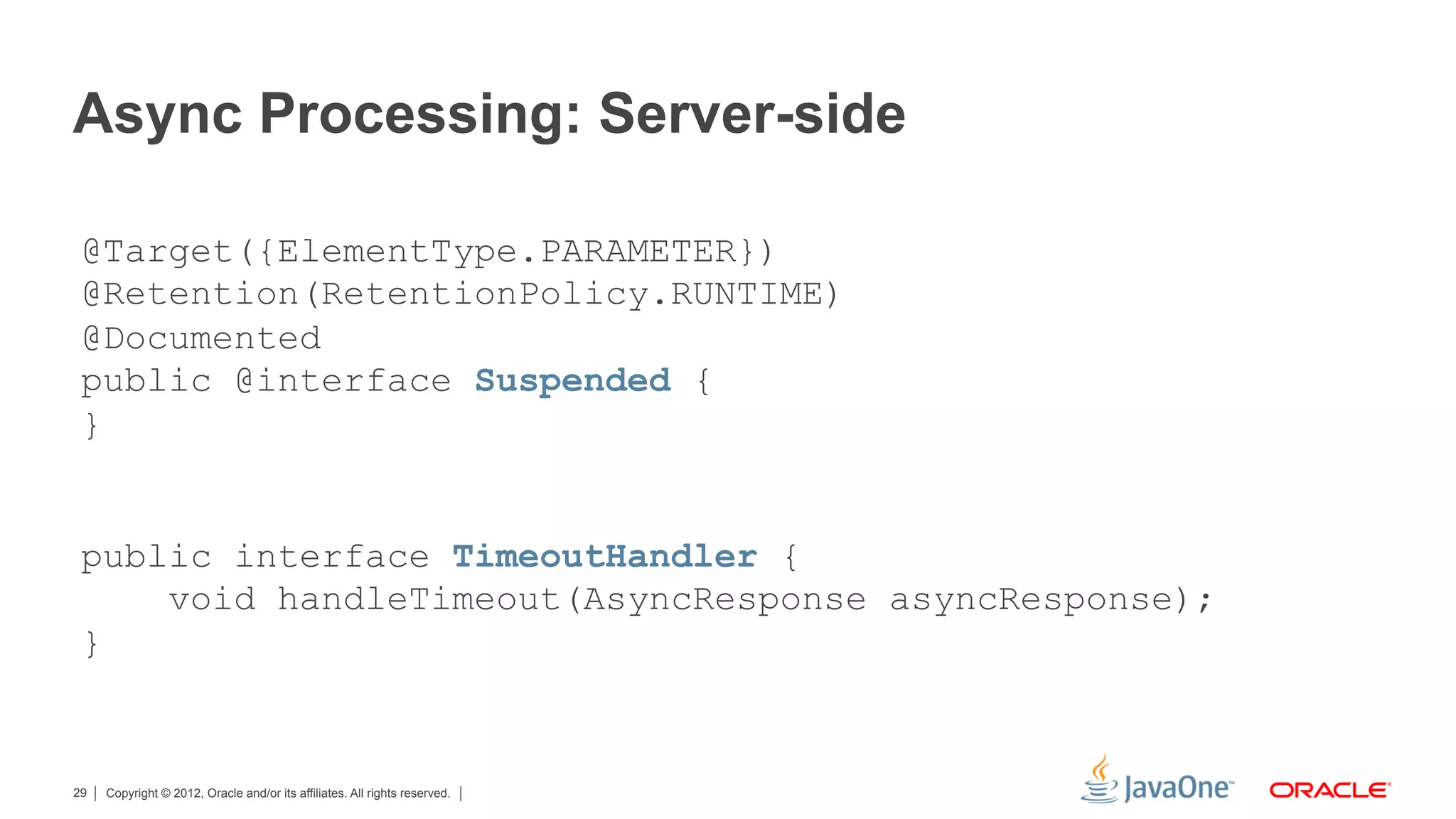 Async Processing: Server-side

 @Target({ElementType.PARAMETER})
 @Retention(RetentionPolicy.RUNTIME)
 @Documented
 public @interface Suspended {
 }


 public interface TimeoutHandler {
     void handleTimeout(AsyncResponse asyncResponse);
 }


29   Copyright © 2012, Oracle and/or its affiliates. All rights reserved.
 