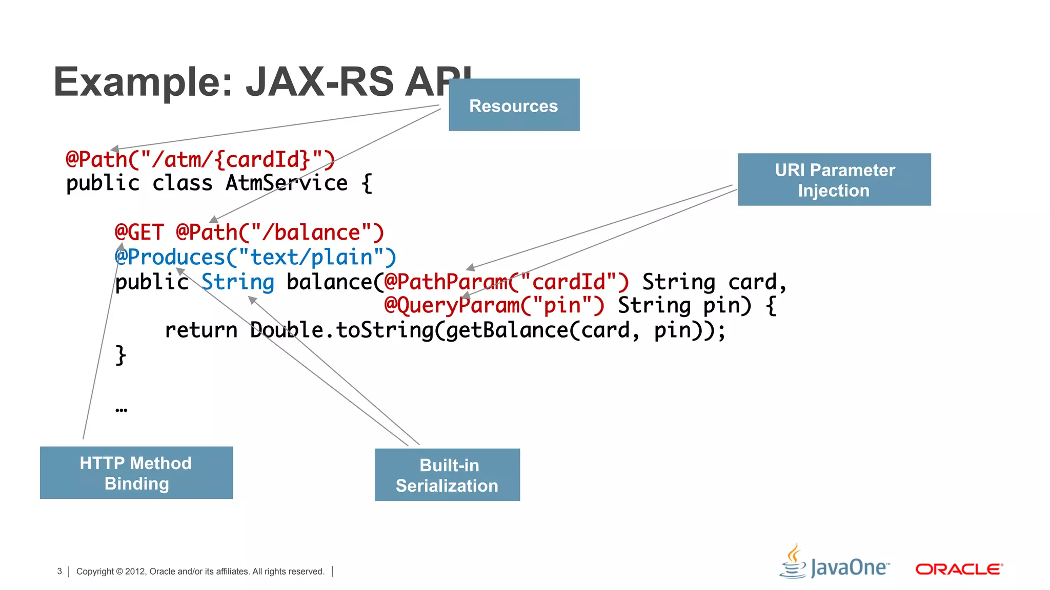 Example: JAX-RS APIResources
    @Path("/atm/{cardId}")	                                    URI Parameter
    public class AtmService {	                                   Injection
    	
        @GET @Path("/balance")	
        @Produces("text/plain")	
        public String balance(@PathParam("cardId") String card,	
                               @QueryParam("pin") String pin) {	
            return Double.toString(getBalance(card, pin));	
        }	
    	
        …	
    	
     HTTP Method                                                             Built-in
       Binding                                                             Serialization



3   Copyright © 2012, Oracle and/or its affiliates. All rights reserved.
 