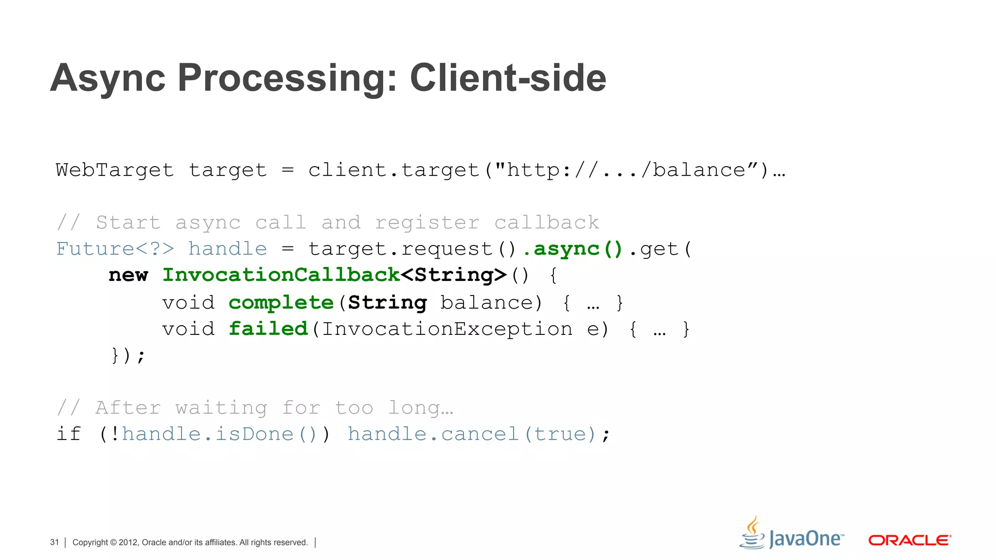 Async Processing: Client-side

 WebTarget target = client.target("http://.../balance”)…

 // Start async call and register callback
 Future<?> handle = target.request().async().get(
     new InvocationCallback<String>() {
         void complete(String balance) { … }
         void failed(InvocationException e) { … }
     });

 // After waiting for too long…
 if (!handle.isDone()) handle.cancel(true);



31   Copyright © 2012, Oracle and/or its affiliates. All rights reserved.
 