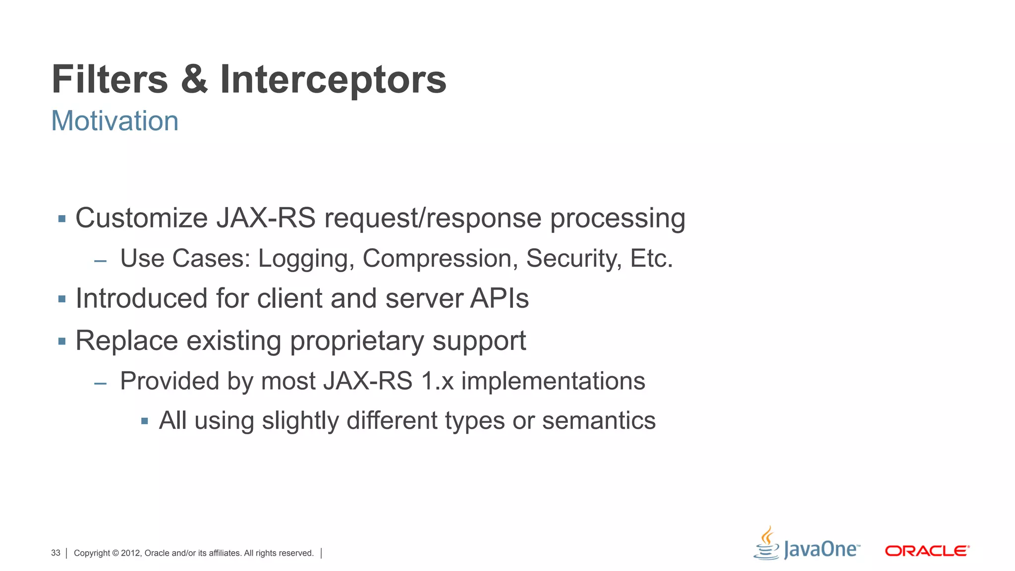 Filters & Interceptors
Motivation


 §  Customize JAX-RS request/response processing
          –  Use Cases: Logging, Compression, Security, Etc.
 §  Introduced for client and server APIs
 §  Replace existing proprietary support
          –  Provided by most JAX-RS 1.x implementations
                       §  All using slightly different types or semantics




33   Copyright © 2012, Oracle and/or its affiliates. All rights reserved.
 