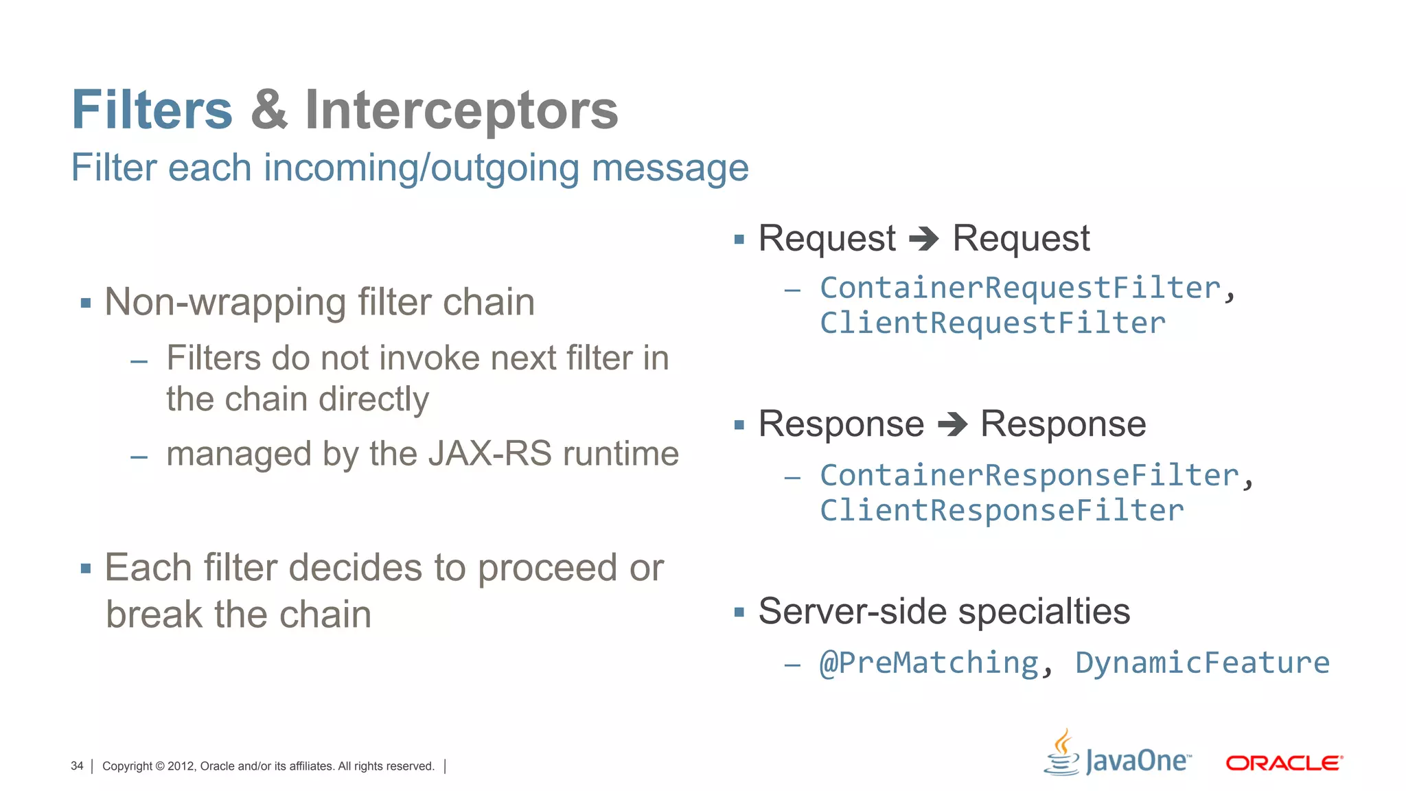 Filters & Interceptors
Filter each incoming/outgoing message
                                                                            §  Request è Request
                                                                               –  ContainerRequestFilter,	
  
 §  Non-wrapping filter chain
                                                                                 ClientRequestFilter	
  
          –  Filters do not invoke next filter in
                 the chain directly
                                                                            §  Response è Response
          –  managed by the JAX-RS runtime
                                                                               –  ContainerResponseFilter,	
  
                                                                                 ClientResponseFilter
 §  Each filter decides to proceed or
     break the chain                                                        §  Server-side specialties
                                                                               –  @PreMatching,	
  DynamicFeature


34   Copyright © 2012, Oracle and/or its affiliates. All rights reserved.
 