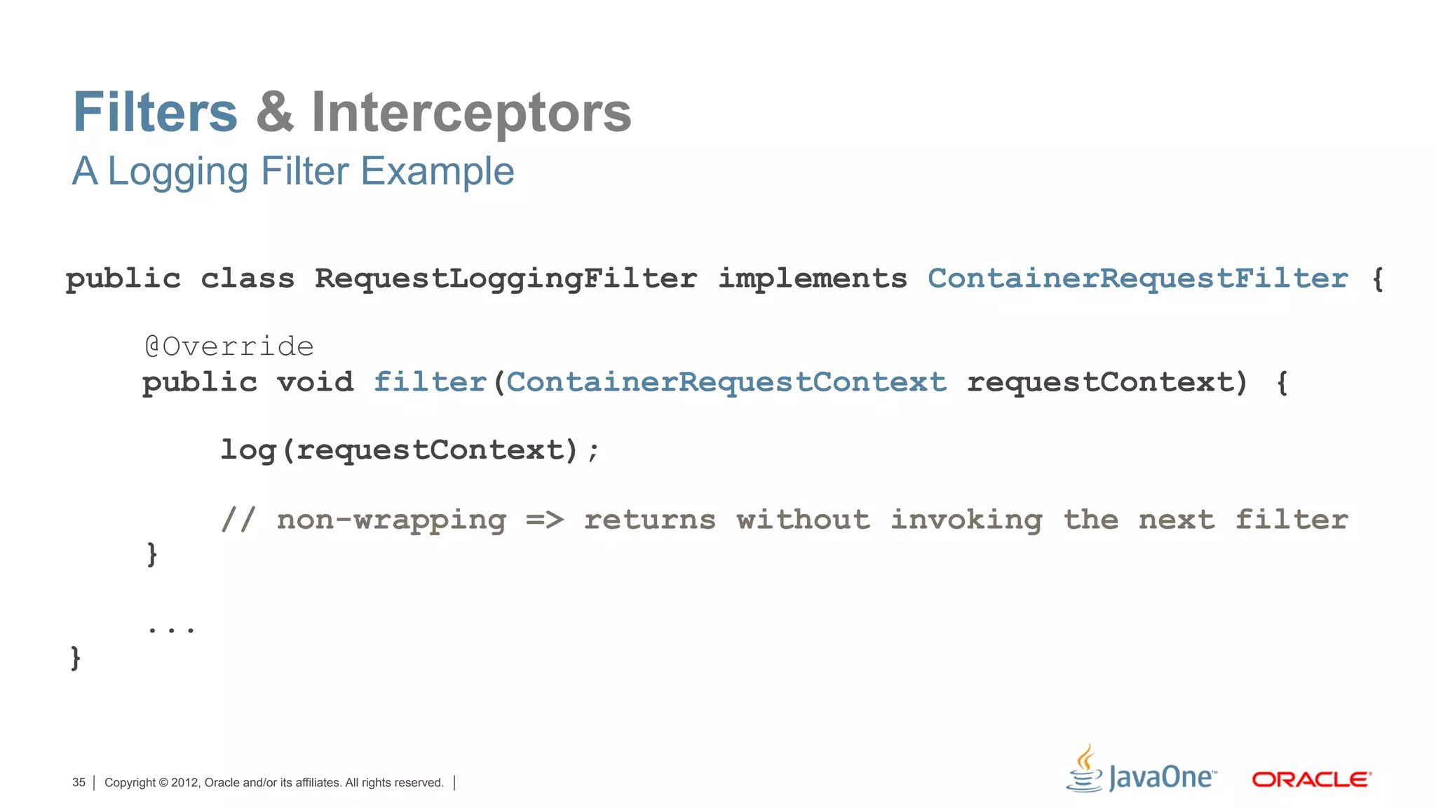 Filters & Interceptors
A Logging Filter Example

public class RequestLoggingFilter implements ContainerRequestFilter {

            @Override
            public void filter(ContainerRequestContext requestContext) {

                           log(requestContext);

                           // non-wrapping => returns without invoking the next filter
            }

            ...
}


35   Copyright © 2012, Oracle and/or its affiliates. All rights reserved.
 