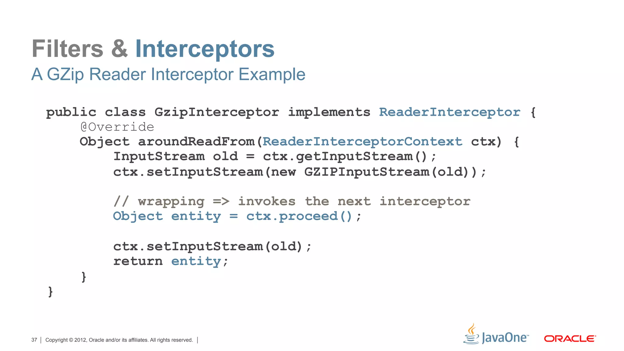 Filters & Interceptors
A GZip Reader Interceptor Example

     public class GzipInterceptor implements ReaderInterceptor {
         @Override
         Object aroundReadFrom(ReaderInterceptorContext ctx) {
             InputStream old = ctx.getInputStream();
             ctx.setInputStream(new GZIPInputStream(old));

                                    // wrapping => invokes the next interceptor
                                    Object entity = ctx.proceed();

                                    ctx.setInputStream(old);
                                    return entity;
                    }
     }


37   Copyright © 2012, Oracle and/or its affiliates. All rights reserved.
 