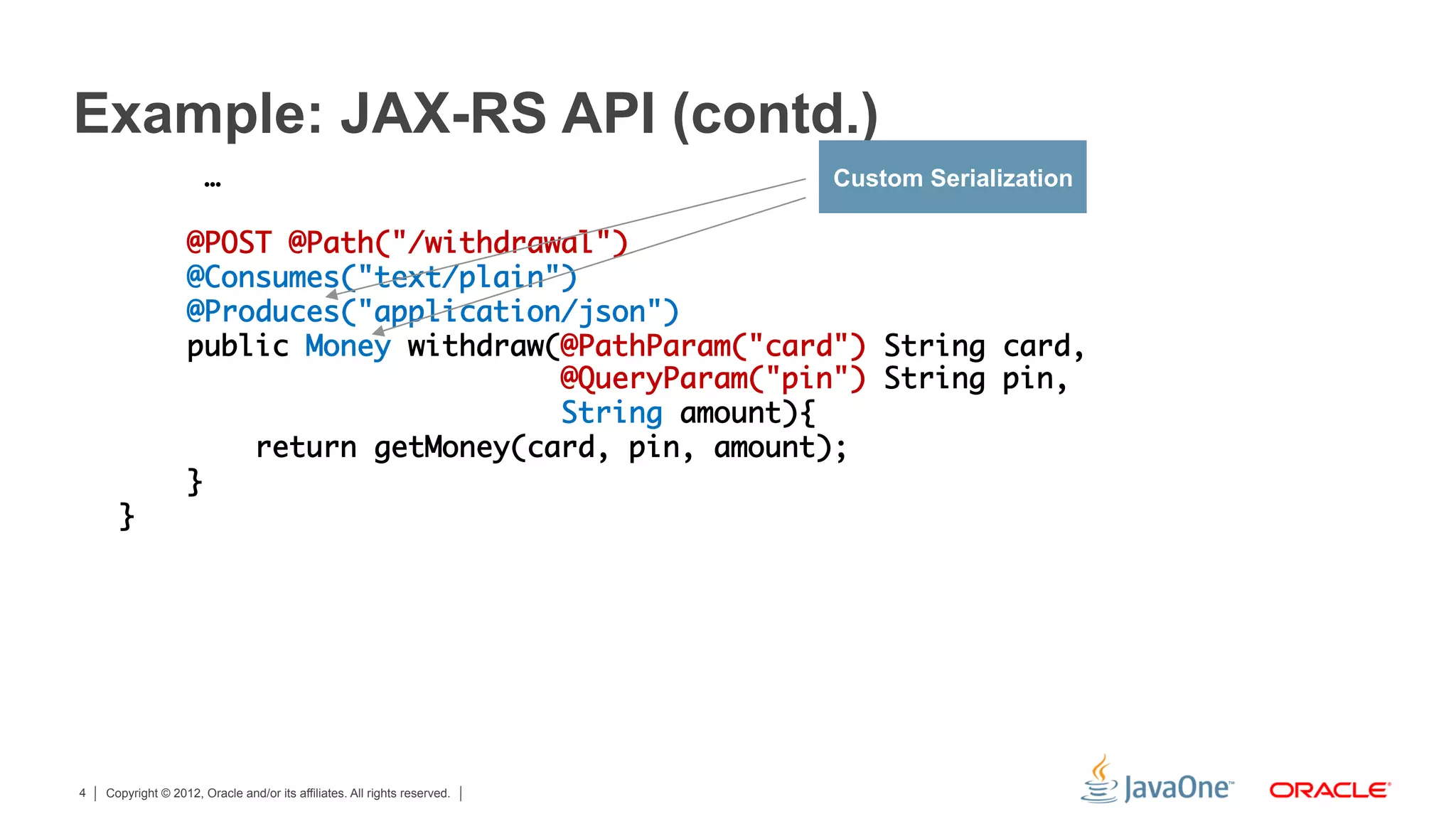 Example: JAX-RS API (contd.)
                       …	                                                  Custom Serialization
      	
                   @POST @Path("/withdrawal")	
                   @Consumes("text/plain") 	
                   @Produces("application/json")	
                   public Money withdraw(@PathParam("card") String card,	
                                         @QueryParam("pin") String pin, 	
                                         String amount){	
                       return getMoney(card, pin, amount);	
                   }	
      }	




4   Copyright © 2012, Oracle and/or its affiliates. All rights reserved.
 