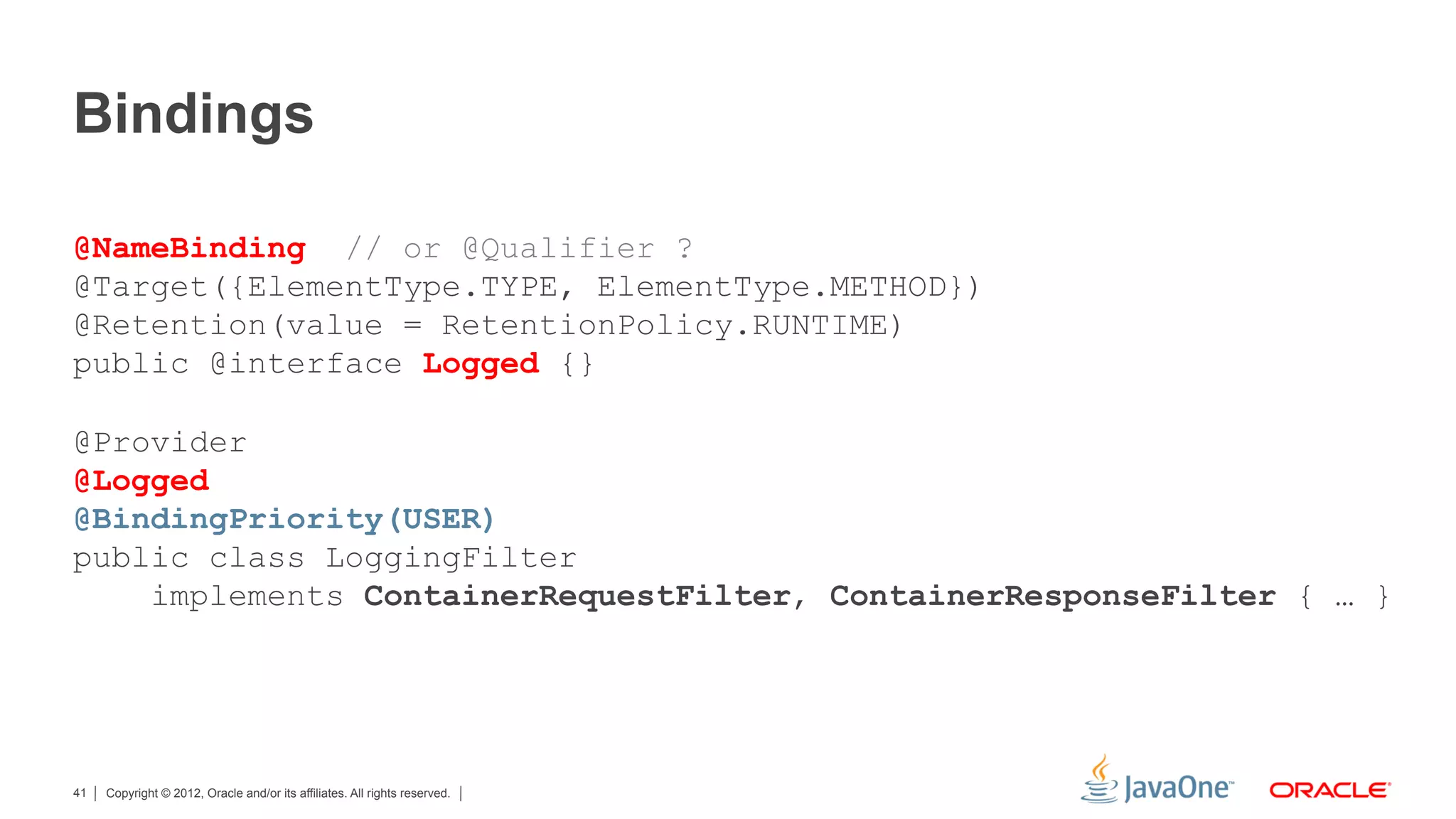 Bindings

@NameBinding // or @Qualifier ?
@Target({ElementType.TYPE, ElementType.METHOD})
@Retention(value = RetentionPolicy.RUNTIME)
public @interface Logged {}

@Provider
@Logged
@BindingPriority(USER)
public class LoggingFilter
    implements ContainerRequestFilter, ContainerResponseFilter { … }




41   Copyright © 2012, Oracle and/or its affiliates. All rights reserved.
 