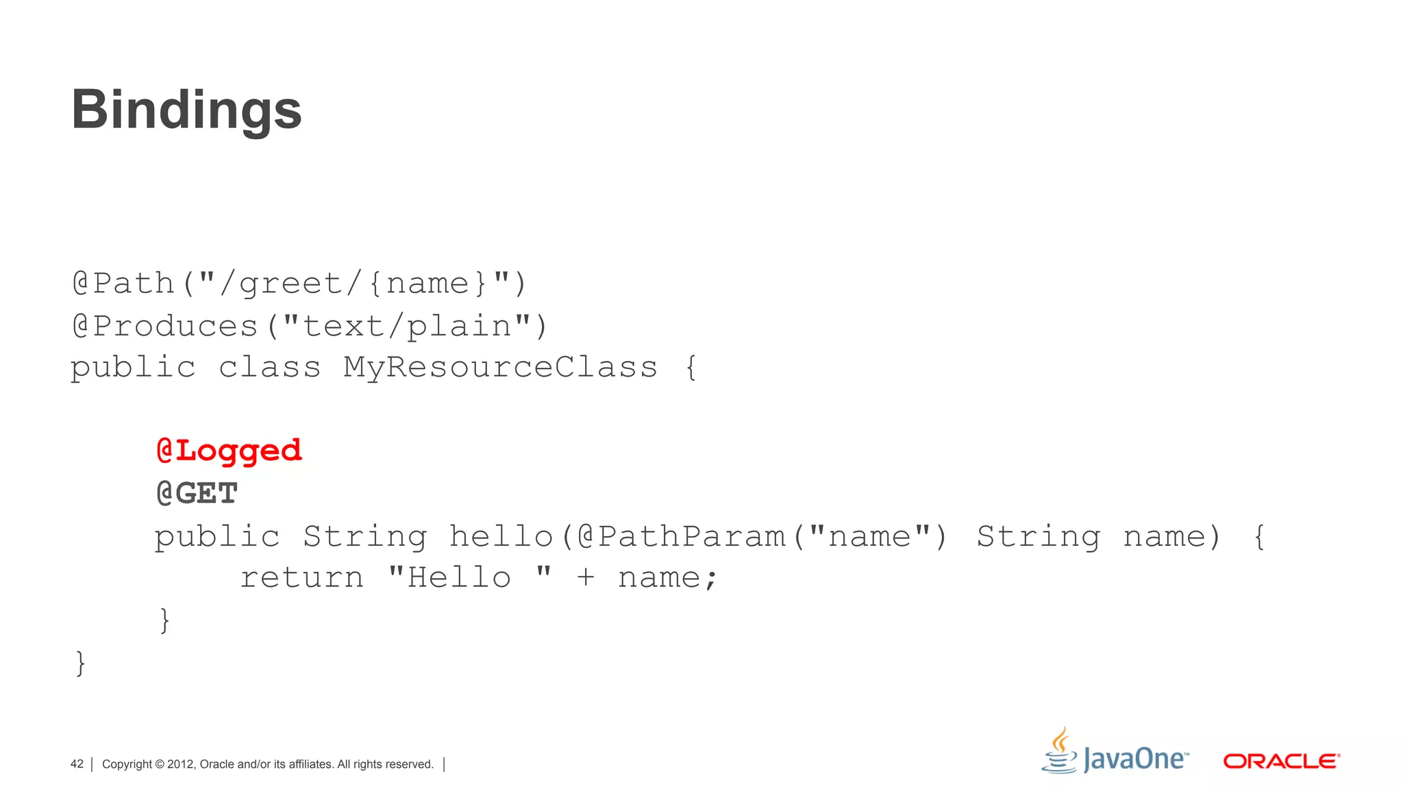 Bindings


@Path("/greet/{name}")
@Produces("text/plain")
public class MyResourceClass {

               @Logged
               @GET
               public String hello(@PathParam("name") String name) {
                    return "Hello " + name;
               }
}

42   Copyright © 2012, Oracle and/or its affiliates. All rights reserved.
 