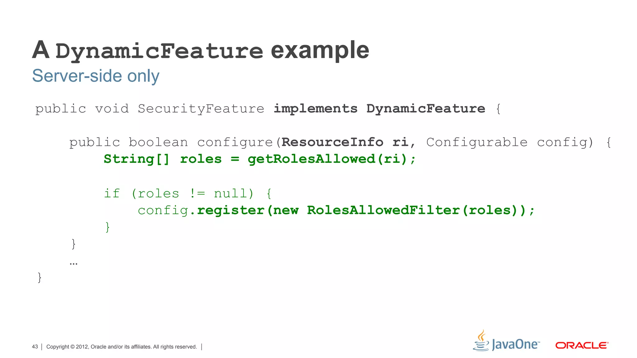 A DynamicFeature example
Server-side only
 public void SecurityFeature implements DynamicFeature {

               public boolean configure(ResourceInfo ri, Configurable config) {
                   String[] roles = getRolesAllowed(ri);

                              if (roles != null) {
                                  config.register(new RolesAllowedFilter(roles));
                              }
               }
               …
 }



43   Copyright © 2012, Oracle and/or its affiliates. All rights reserved.
 