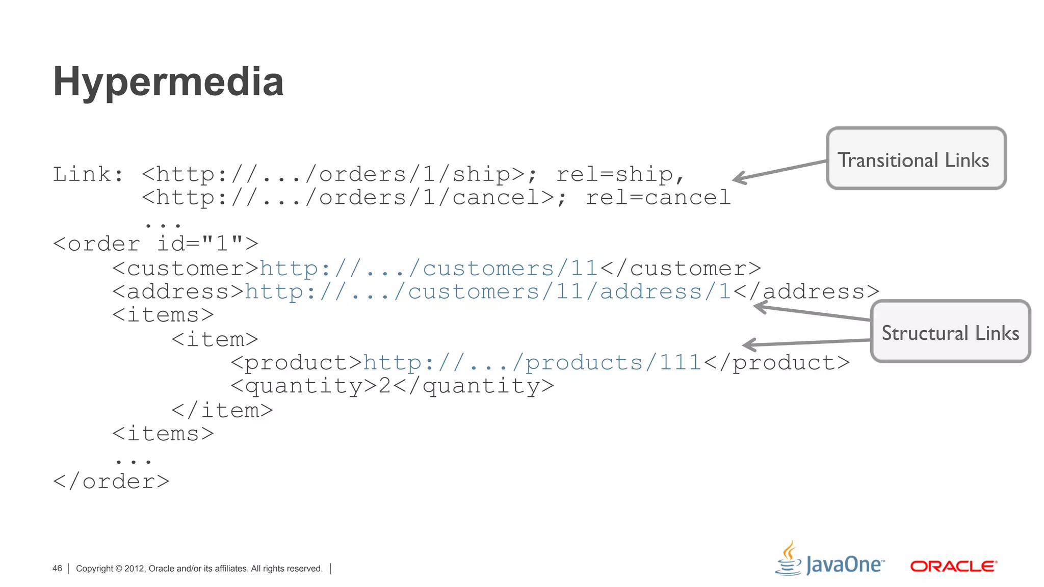 Hypermedia
                                                                            Transitional Links
Link: <http://.../orders/1/ship>; rel=ship,
      <http://.../orders/1/cancel>; rel=cancel
      ...
<order id="1">
    <customer>http://.../customers/11</customer>
    <address>http://.../customers/11/address/1</address>
    <items>
         <item>                                          Structural Links
             <product>http://.../products/111</product>
             <quantity>2</quantity>
         </item>
    <items>
    ...
</order>


46   Copyright © 2012, Oracle and/or its affiliates. All rights reserved.
 
