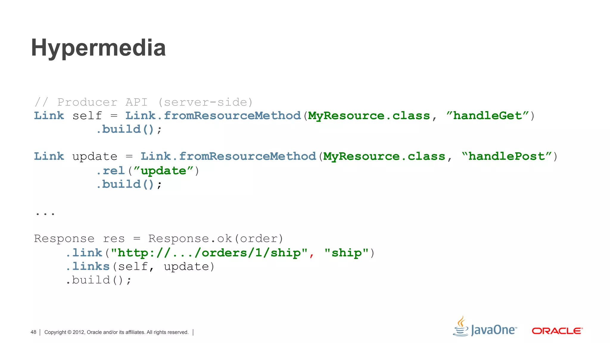 Hypermedia

 // Producer API (server-side)
 Link self = Link.fromResourceMethod(MyResource.class, ”handleGet”)
         .build();

 Link update = Link.fromResourceMethod(MyResource.class, “handlePost”)
         .rel(”update”)
         .build();

 ...

 Response res = Response.ok(order)
     .link("http://.../orders/1/ship", "ship")
     .links(self, update)
     .build();


48   Copyright © 2012, Oracle and/or its affiliates. All rights reserved.
 