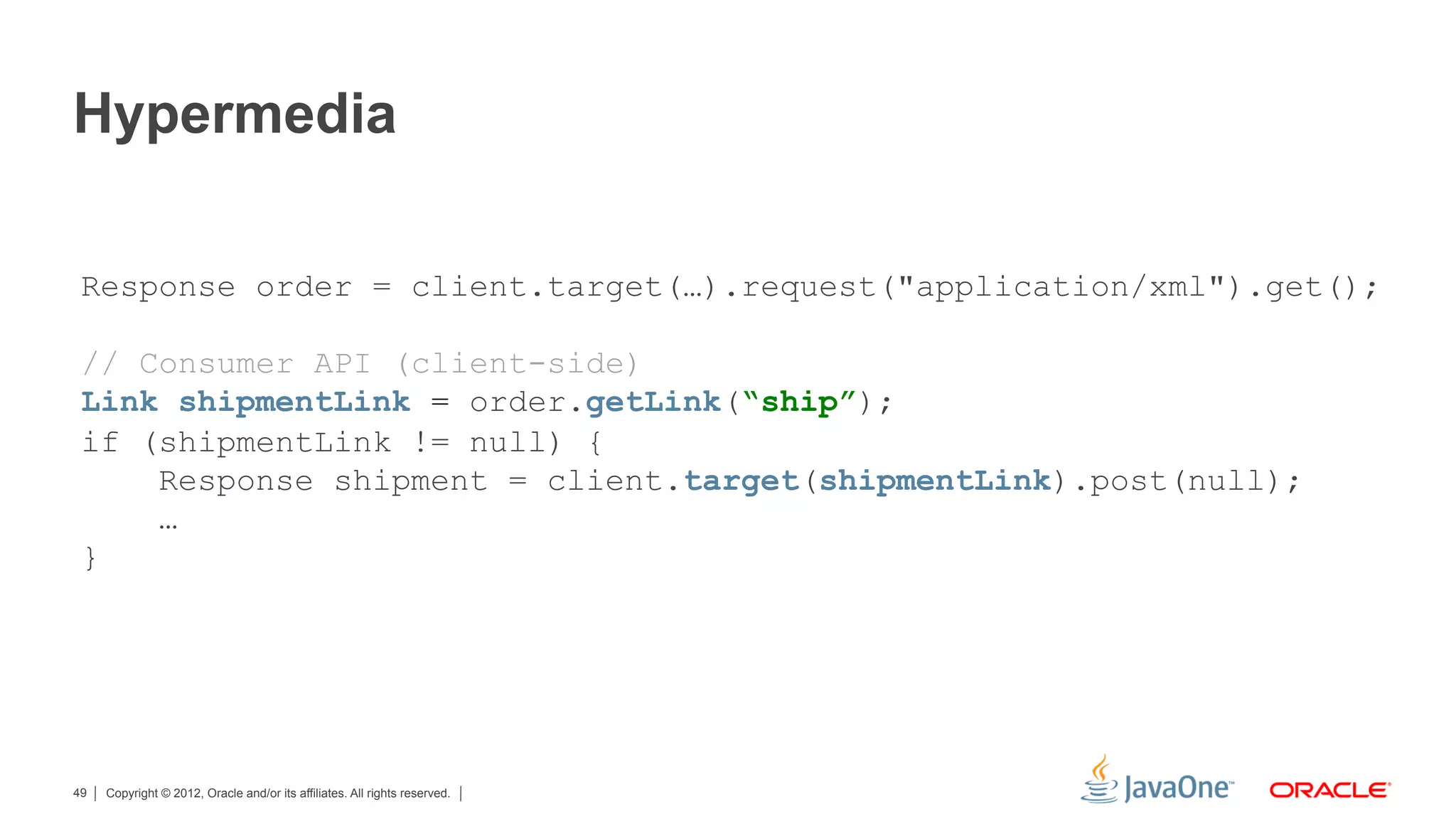 Hypermedia

 Response order = client.target(…).request("application/xml").get();

 // Consumer API (client-side)
 Link shipmentLink = order.getLink(“ship”);
 if (shipmentLink != null) {
     Response shipment = client.target(shipmentLink).post(null);
     …
 }




49   Copyright © 2012, Oracle and/or its affiliates. All rights reserved.
 