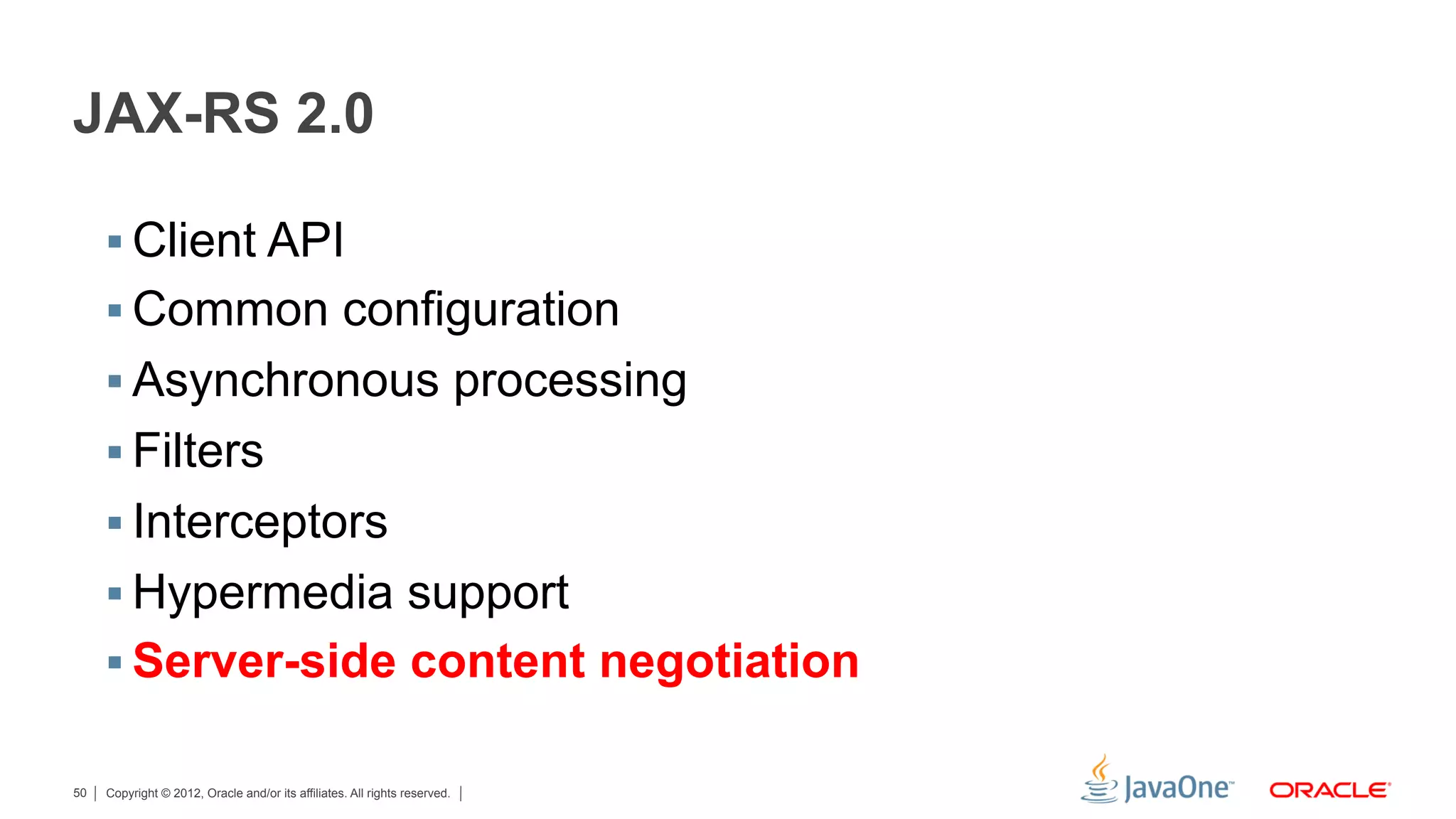JAX-RS 2.0

     §  Client API
     §  Common configuration
     §  Asynchronous processing
     §  Filters
     §  Interceptors
     §  Hypermedia support
     §  Server-side content negotiation

50   Copyright © 2012, Oracle and/or its affiliates. All rights reserved.
 