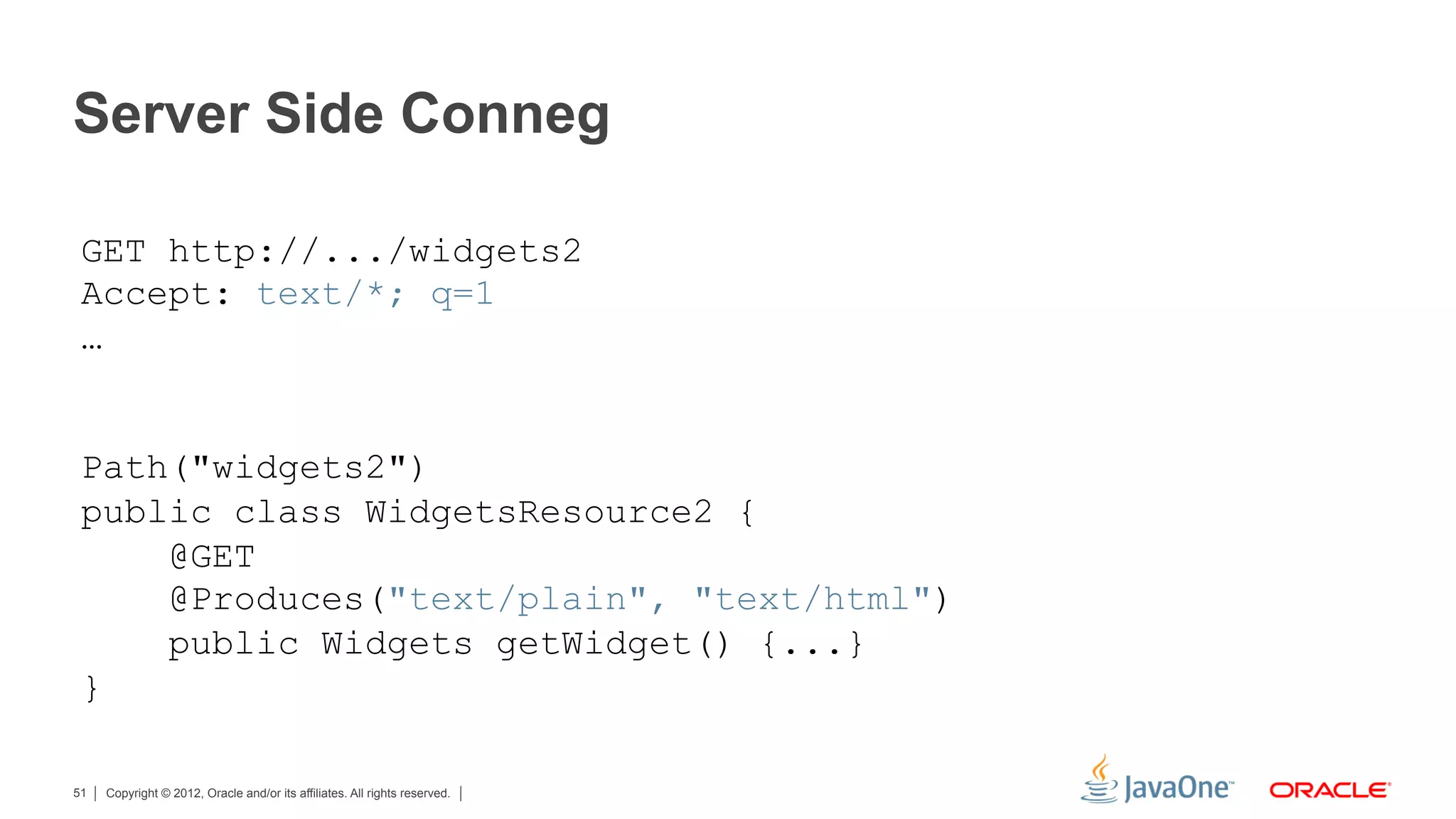 Server Side Conneg

 GET http://.../widgets2
 Accept: text/*; q=1
 …


 Path("widgets2")
 public class WidgetsResource2 {
     @GET
     @Produces("text/plain", "text/html")
     public Widgets getWidget() {...}
 }

51   Copyright © 2012, Oracle and/or its affiliates. All rights reserved.
 