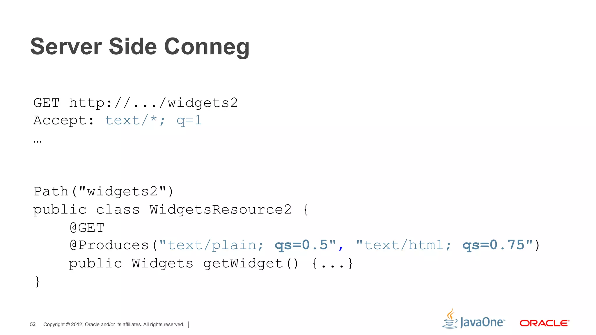 Server Side Conneg

 GET http://.../widgets2
 Accept: text/*; q=1
 …


 Path("widgets2")
 public class WidgetsResource2 {
     @GET
     @Produces("text/plain; qs=0.5", "text/html; qs=0.75")
     public Widgets getWidget() {...}
 }

52   Copyright © 2012, Oracle and/or its affiliates. All rights reserved.
 