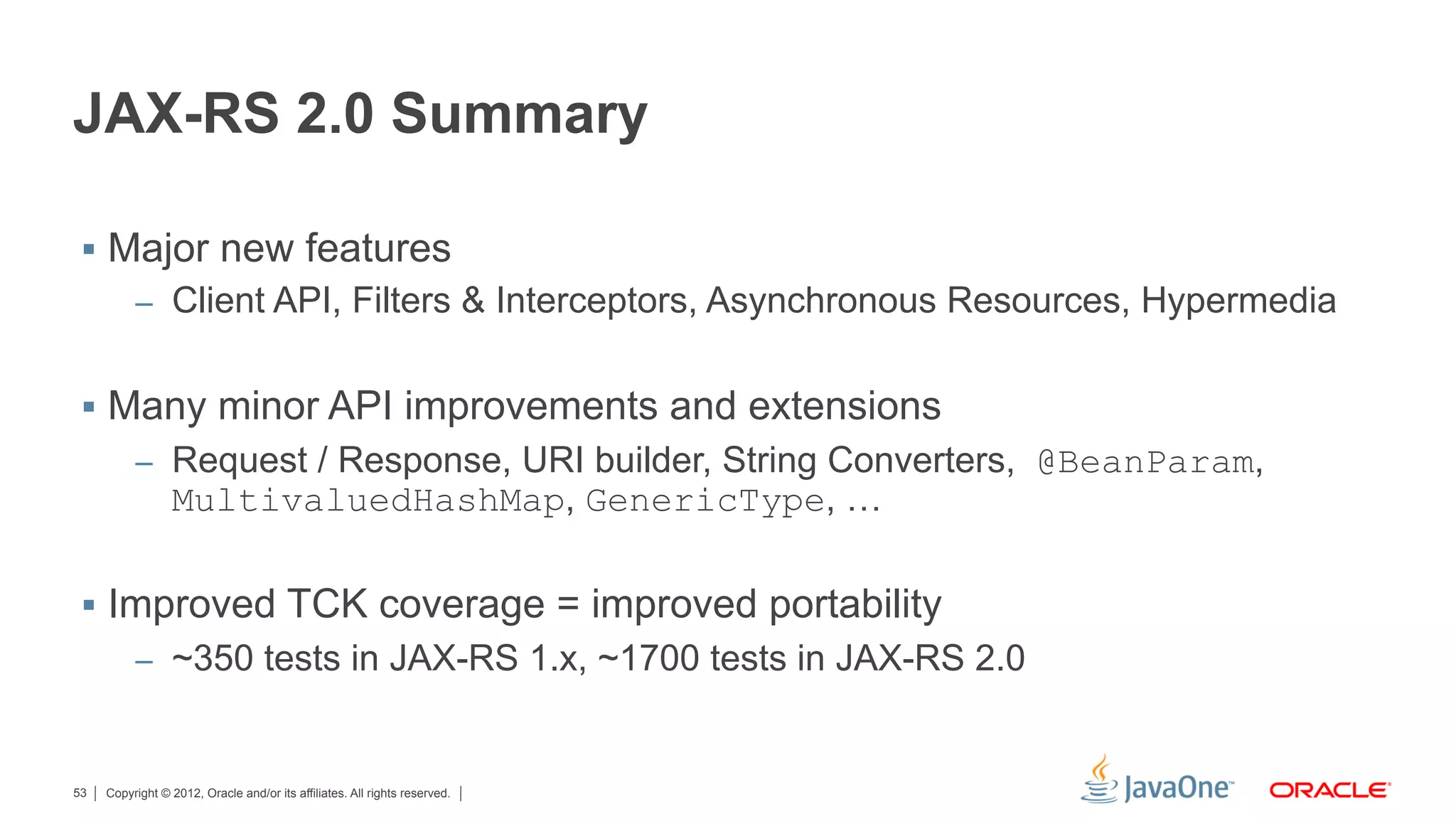 JAX-RS 2.0 Summary

 §  Major new features
          –  Client API, Filters & Interceptors, Asynchronous Resources, Hypermedia


 §  Many minor API improvements and extensions
          –  Request / Response, URI builder, String Converters, @BeanParam,
                 MultivaluedHashMap, GenericType, …

 §  Improved TCK coverage = improved portability
          –  ~350 tests in JAX-RS 1.x, ~1700 tests in JAX-RS 2.0



53   Copyright © 2012, Oracle and/or its affiliates. All rights reserved.
 