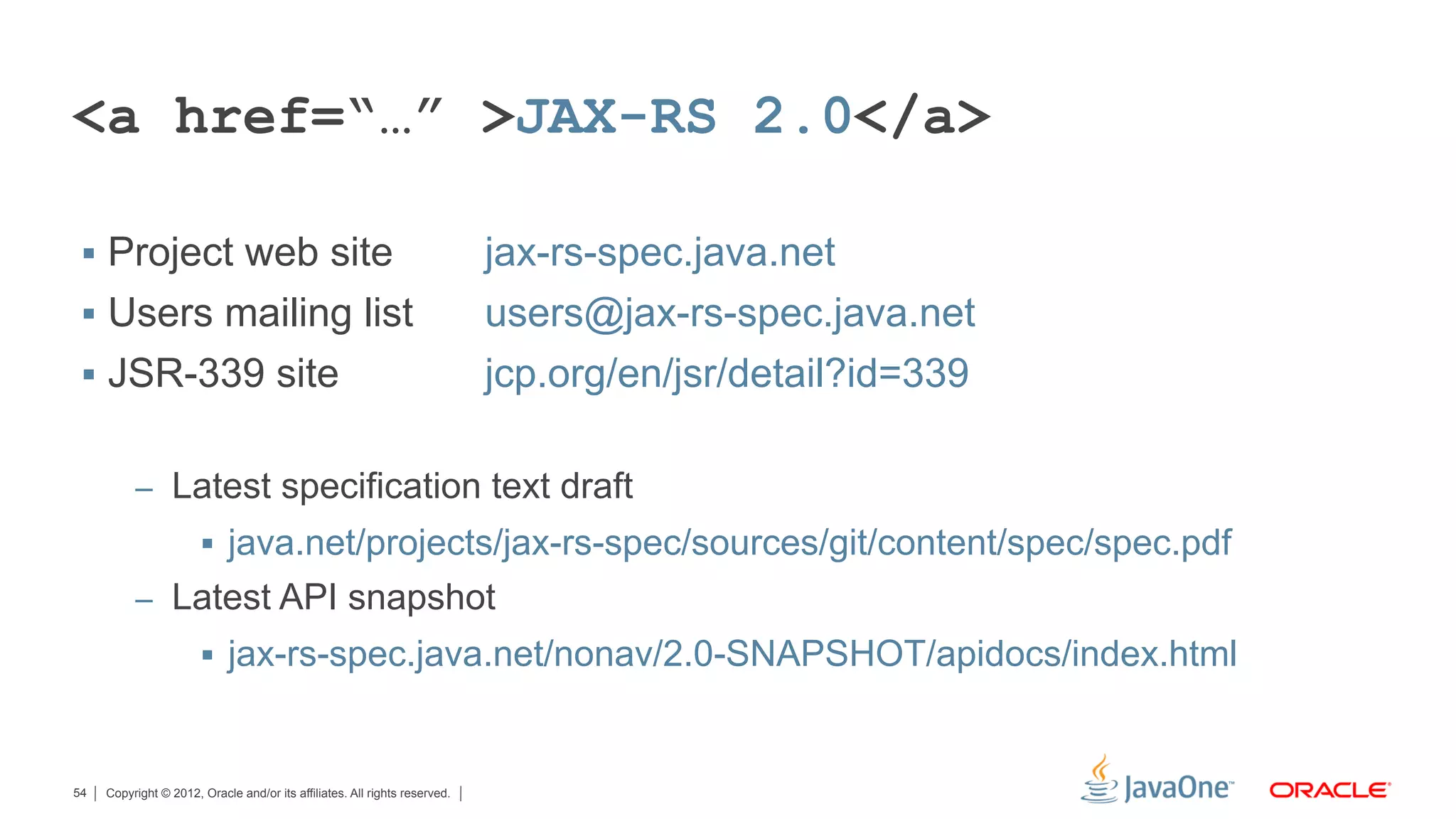 <a href=“…” >JAX-RS 2.0</a>

 §  Project web site                                                       jax-rs-spec.java.net
 §  Users mailing list                                                     users@jax-rs-spec.java.net
 §  JSR-339 site                                                           jcp.org/en/jsr/detail?id=339

          –  Latest specification text draft
                       §  java.net/projects/jax-rs-spec/sources/git/content/spec/spec.pdf
          –  Latest API snapshot
                       §  jax-rs-spec.java.net/nonav/2.0-SNAPSHOT/apidocs/index.html



54   Copyright © 2012, Oracle and/or its affiliates. All rights reserved.
 