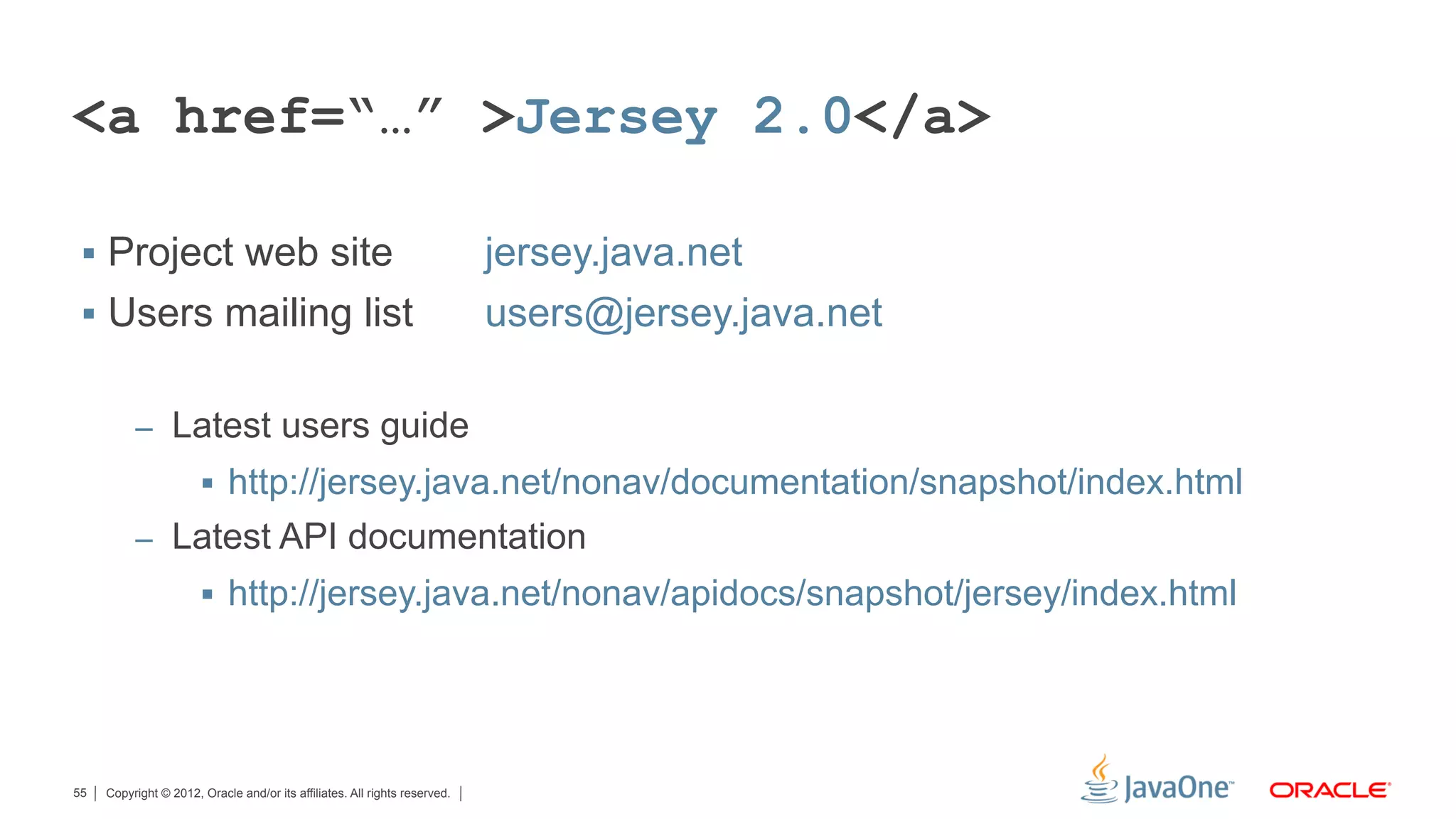 <a href=“…” >Jersey 2.0</a>

 §  Project web site                                                       jersey.java.net
 §  Users mailing list                                                     users@jersey.java.net

          –  Latest users guide
                       §  http://jersey.java.net/nonav/documentation/snapshot/index.html
          –  Latest API documentation
                       §  http://jersey.java.net/nonav/apidocs/snapshot/jersey/index.html




55   Copyright © 2012, Oracle and/or its affiliates. All rights reserved.
 