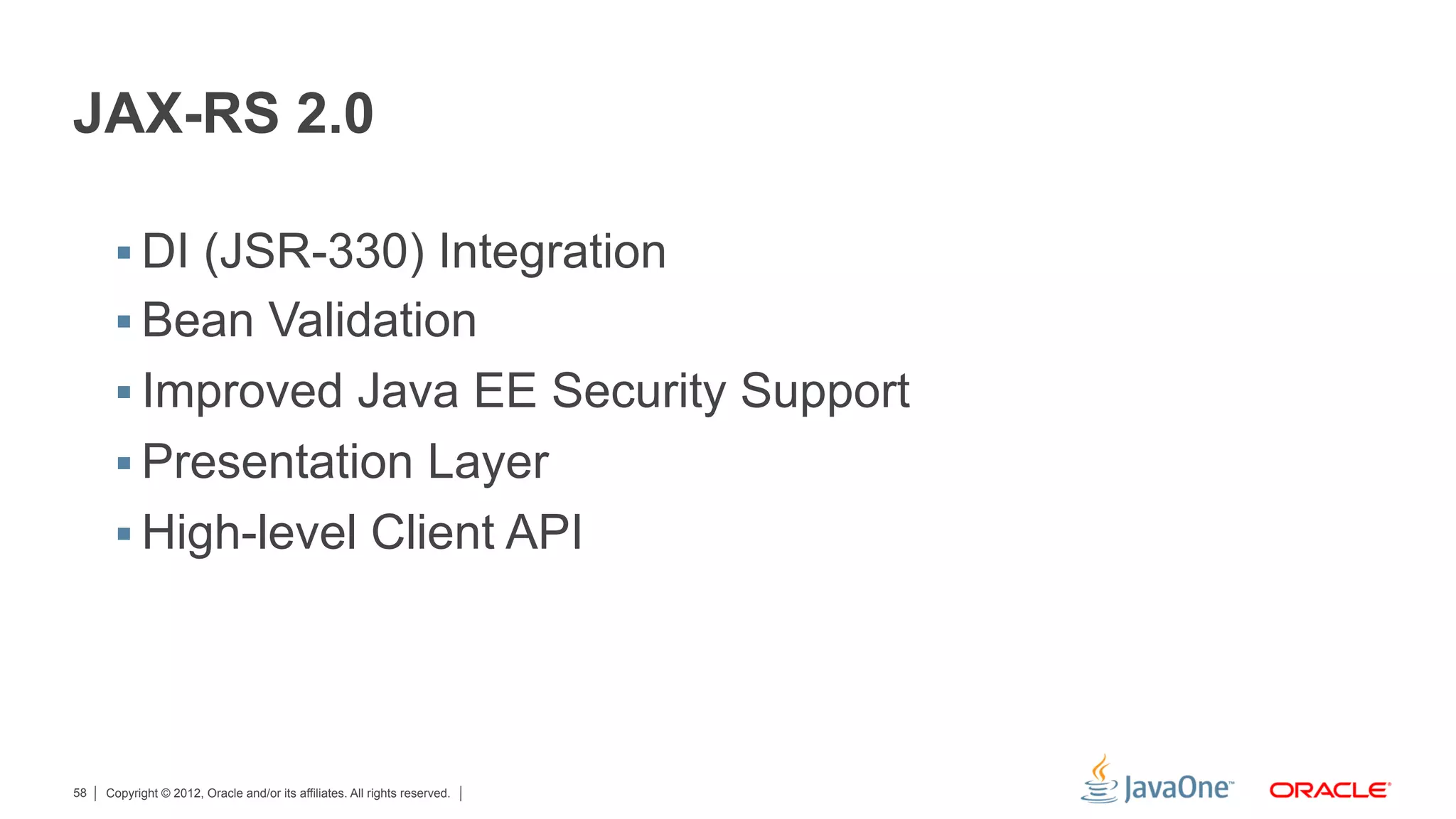 JAX-RS 2.0

      §  DI (JSR-330) Integration
      §  Bean Validation
      §  Improved Java EE Security Support
      §  Presentation Layer
      §  High-level Client API




58   Copyright © 2012, Oracle and/or its affiliates. All rights reserved.
 