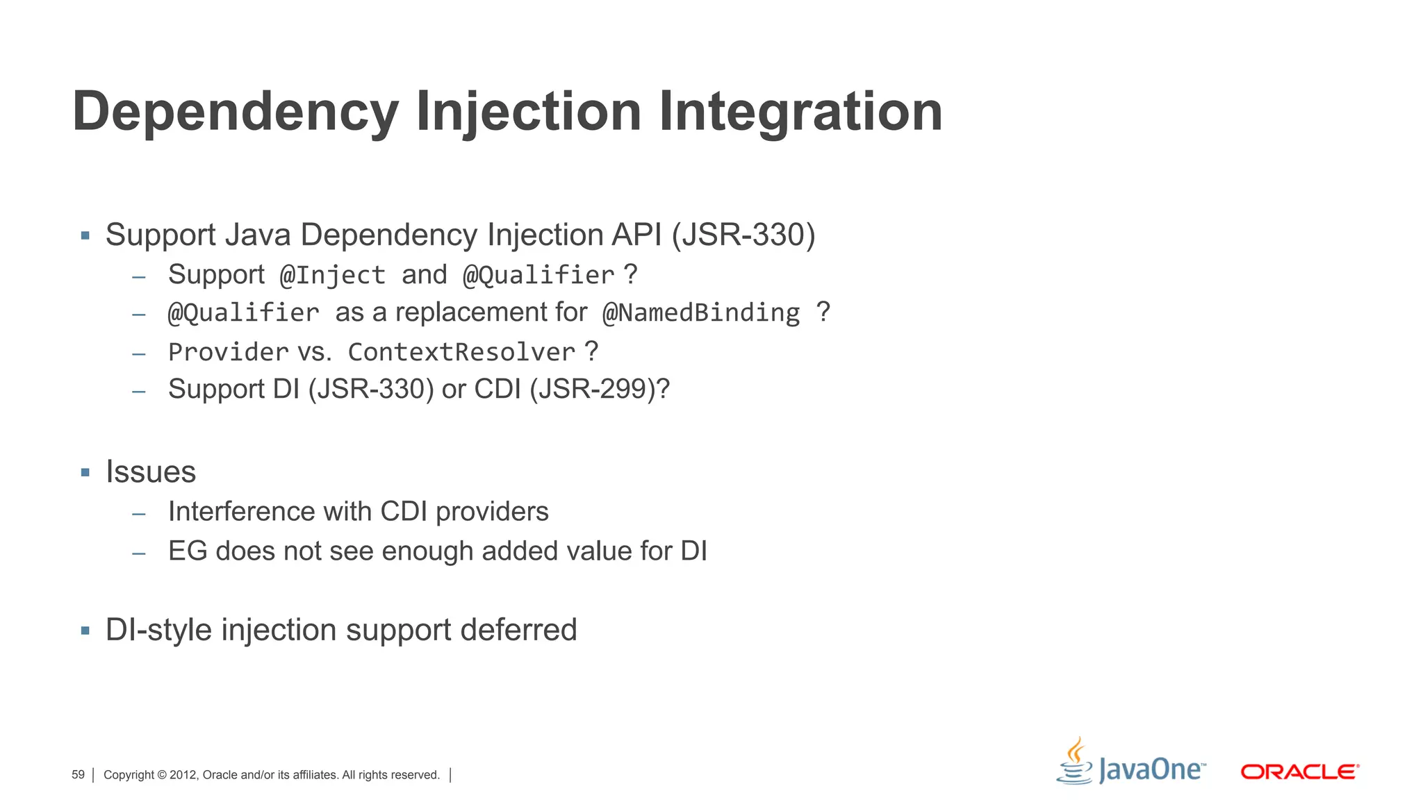Dependency Injection Integration

 §  Support Java Dependency Injection API (JSR-330)
      –  Support	
  @Inject	
  and	
  @Qualifier ?
      –  @Qualifier	
  as a replacement for	
  @NamedBinding	
  ?
      –  Provider vs.	
  ContextResolver ?
      –  Support DI (JSR-330) or CDI (JSR-299)?


 §  Issues
       –  Interference with CDI providers
       –  EG does not see enough added value for DI


 §  DI-style injection support deferred




59   Copyright © 2012, Oracle and/or its affiliates. All rights reserved.
 