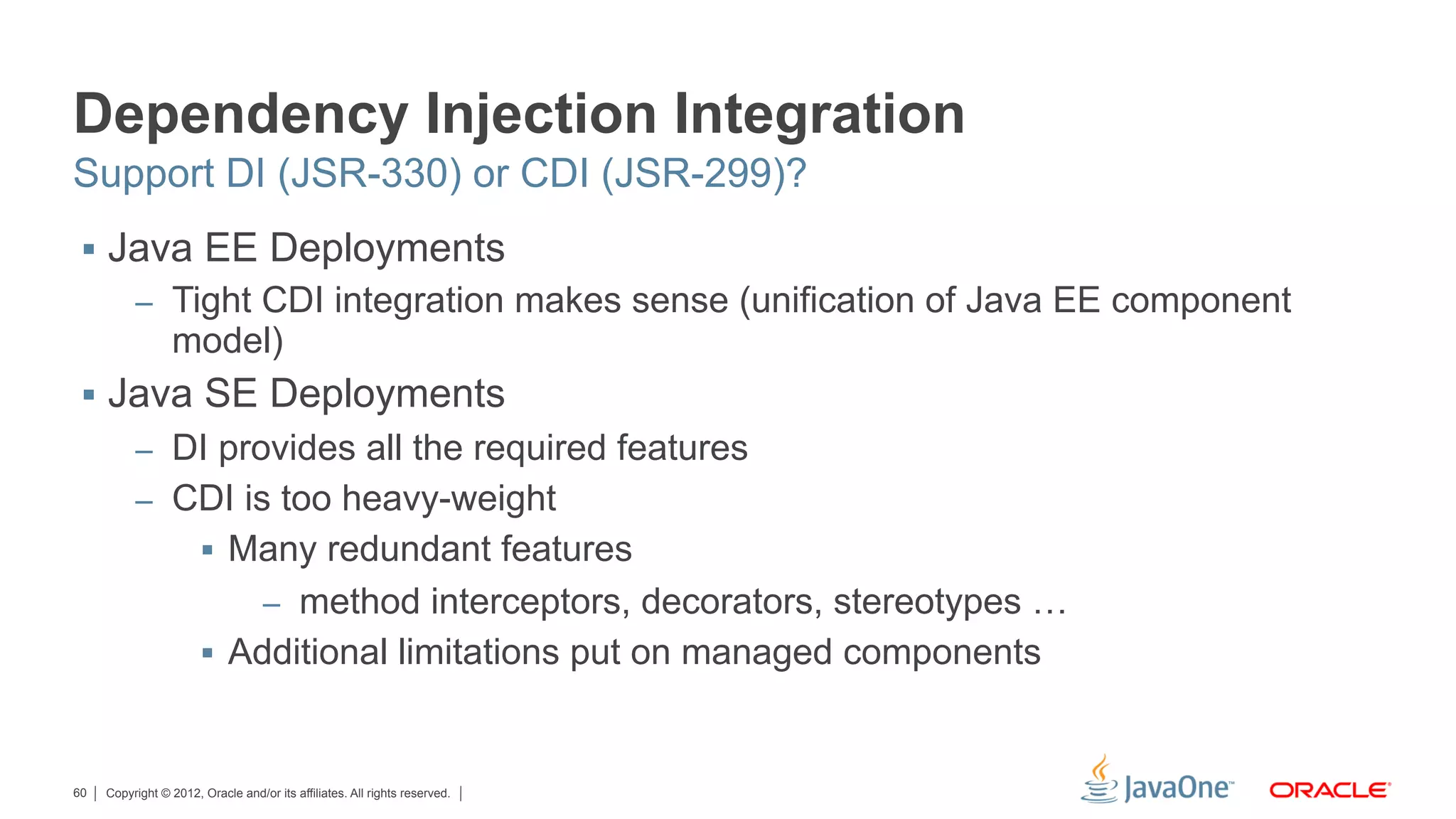 Dependency Injection Integration
Support DI (JSR-330) or CDI (JSR-299)?
 §  Java EE Deployments
          –  Tight CDI integration makes sense (unification of Java EE component
                 model)
 §  Java SE Deployments
          –  DI provides all the required features
          –  CDI is too heavy-weight
                       §  Many redundant features
                                   –  method interceptors, decorators, stereotypes …
                       §  Additional limitations put on managed components



60   Copyright © 2012, Oracle and/or its affiliates. All rights reserved.
 