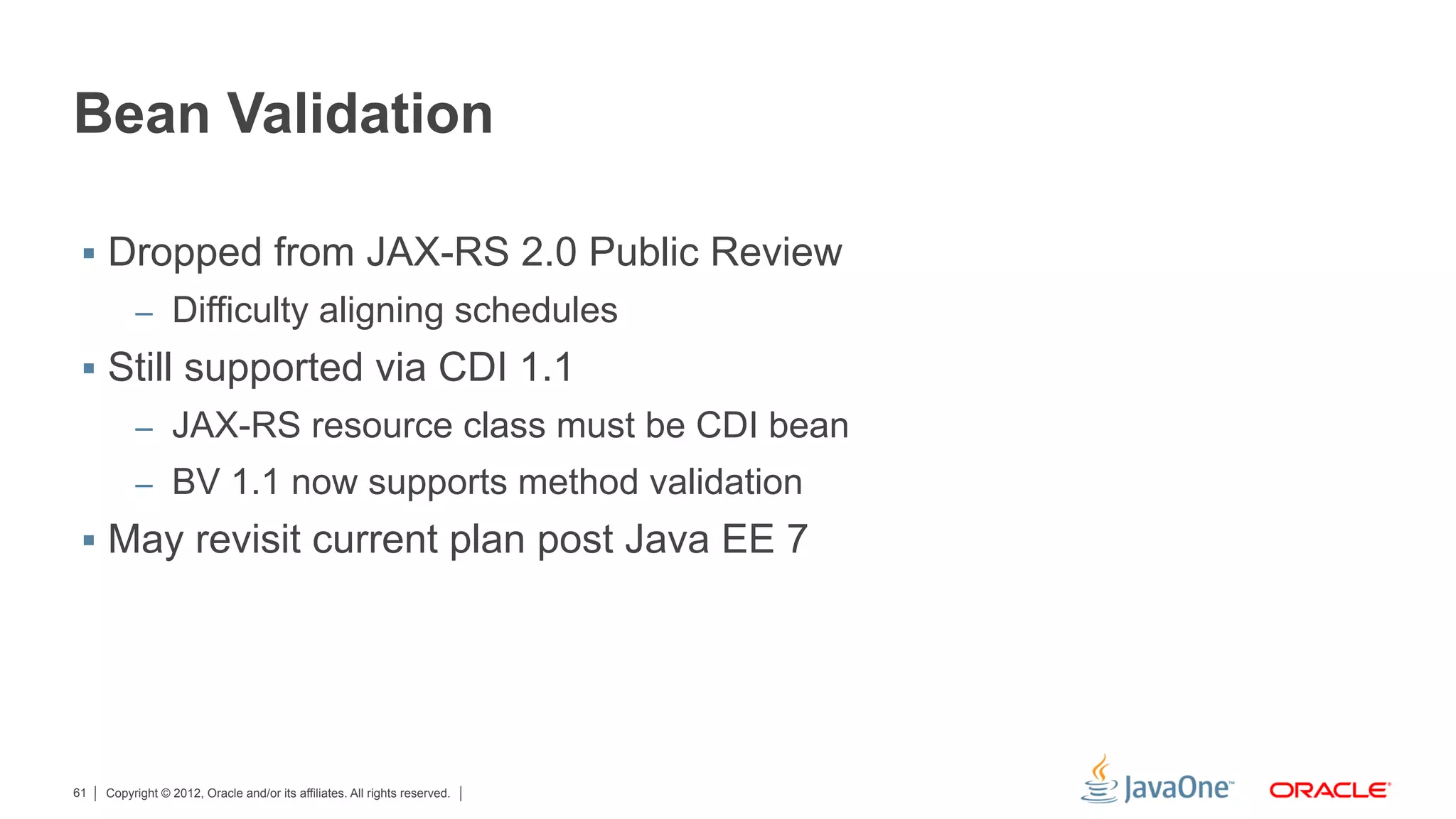 Bean Validation

 §  Dropped from JAX-RS 2.0 Public Review
          –  Difficulty aligning schedules
 §  Still supported via CDI 1.1
          –  JAX-RS resource class must be CDI bean
          –  BV 1.1 now supports method validation
 §  May revisit current plan post Java EE 7




61   Copyright © 2012, Oracle and/or its affiliates. All rights reserved.
 