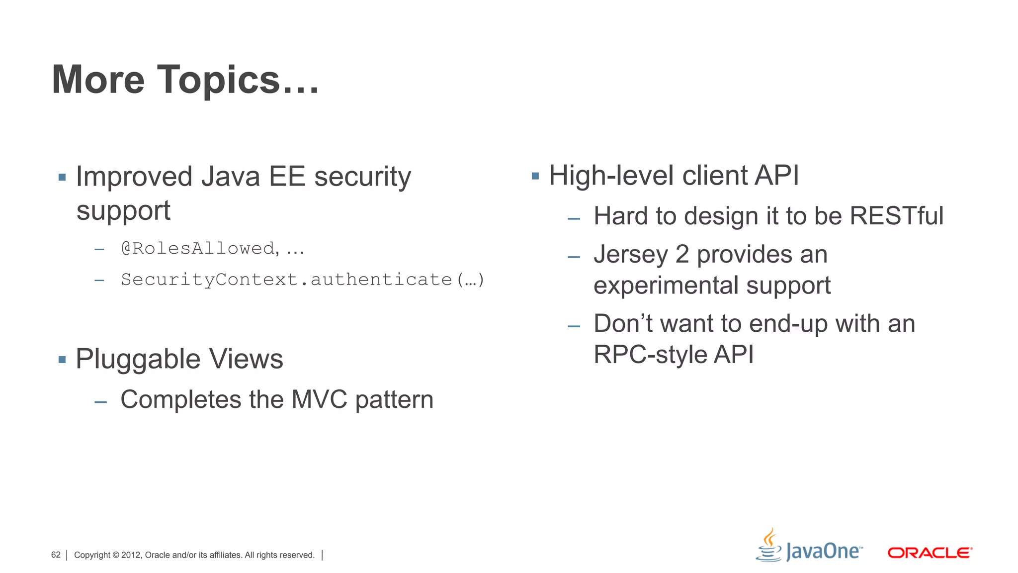 More Topics…

 §  Improved Java EE security                                              §  High-level client API
     support                                                                   –  Hard to design it to be RESTful
          –  @RolesAllowed, …
                                                                               –  Jersey 2 provides an
          –  SecurityContext.authenticate(…)
                                                                                  experimental support
                                                                               –  Don’t want to end-up with an
 §  Pluggable Views                                                              RPC-style API
          –  Completes the MVC pattern




62   Copyright © 2012, Oracle and/or its affiliates. All rights reserved.
 