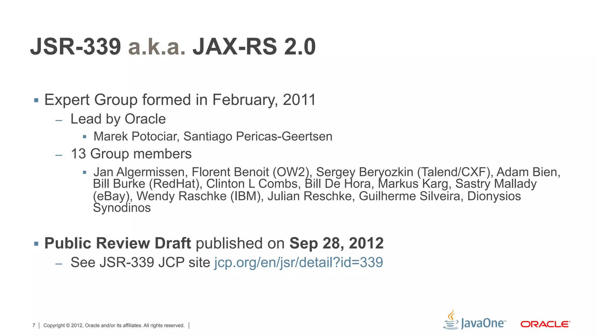 JSR-339 a.k.a. JAX-RS 2.0

§  Expert Group formed in February, 2011
         –  Lead by Oracle
             §  Marek Potociar, Santiago Pericas-Geertsen
         –  13 Group members
             §  Jan Algermissen, Florent Benoit (OW2), Sergey Beryozkin (Talend/CXF), Adam Bien,
                 Bill Burke (RedHat), Clinton L Combs, Bill De Hora, Markus Karg, Sastry Mallady
                 (eBay), Wendy Raschke (IBM), Julian Reschke, Guilherme Silveira, Dionysios
                 Synodinos

§  Public Review Draft published on Sep 28, 2012
         –  See JSR-339 JCP site jcp.org/en/jsr/detail?id=339




7   Copyright © 2012, Oracle and/or its affiliates. All rights reserved.
 
