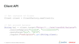 Client API


 // Get instance of Client
 Client client = ClientFactory.newClient();


 // Get account balance
 String bal = client.target("http://.../atm/{cardId}/balance")
     .resolveTemplate("cardId", "111122223333")
     .queryParam("pin", "9876")
     .request("text/plain").get(String.class);


11   Copyright © 2012, Oracle and/or its affiliates. All rights reserved.
 