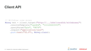 Client API


 // Withdraw some money
 Money mon = client.target("http://.../atm/{cardId}/withdrawal")
     .resolveTemplate("cardId", "111122223333")
     .queryParam("pin", "9876")
     .request("application/json")
     .post(text("50.0"), Money.class);




12   Copyright © 2012, Oracle and/or its affiliates. All rights reserved.
 