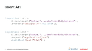 Client API


 Invocation inv1 =
     client.target("http://.../atm/{cardId}/balance")…
     .request(“text/plain”).buildGet();


 Invocation inv2 =
     client.target("http://.../atm/{cardId}/withdraw")…
     .request("application/json")
     .buildPost(text("50.0"));


13   Copyright © 2012, Oracle and/or its affiliates. All rights reserved.
 
