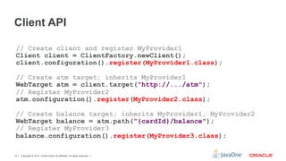 Client API

 // Create client and register MyProvider1
 Client client = ClientFactory.newClient();
 client.configuration().register(MyProvider1.class);

 // Create atm target; inherits MyProvider1
 WebTarget atm = client.target("http://.../atm");
 // Register MyProvider2
 atm.configuration().register(MyProvider2.class);

 // Create balance target; inherits MyProvider1, MyProvider2
 WebTarget balance = atm.path(”{cardId}/balance");
 // Register MyProvider3
 balance.configuration().register(MyProvider3.class);

15   Copyright © 2012, Oracle and/or its affiliates. All rights reserved.
 