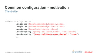 Common configuration - motivation
Client-side


 client.configuration()
         .register(JsonMessageBodyReader.class)
         .register(JsonMessageBodyWriter.class)
         .register(JsonpInterceptor.class)
         .setProperty(“jsonp.callback.name”, “callback”)
         .setProperty(“jsonp.callback.queryParam”, “true”)
         ...




17   Copyright © 2012, Oracle and/or its affiliates. All rights reserved.
 