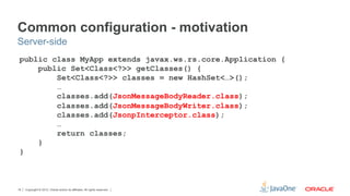 Common configuration - motivation
Server-side
 public class MyApp extends javax.ws.rs.core.Application {
     public Set<Class<?>> getClasses() {
         Set<Class<?>> classes = new HashSet<…>();
         …
         classes.add(JsonMessageBodyReader.class);
         classes.add(JsonMessageBodyWriter.class);
         classes.add(JsonpInterceptor.class);
         …
         return classes;
     }
 }



18   Copyright © 2012, Oracle and/or its affiliates. All rights reserved.
 