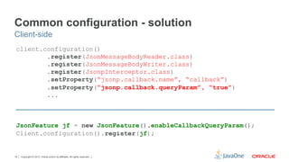 Common configuration - solution
Client-side
 client.configuration()
         .register(JsonMessageBodyReader.class)
         .register(JsonMessageBodyWriter.class)
         .register(JsonpInterceptor.class)
         .setProperty(“jsonp.callback.name”, “callback”)
         .setProperty(“jsonp.callback.queryParam”, “true”)
         ...



 JsonFeature jf = new JsonFeature().enableCallbackQueryParam();
 Client.configuration().register(jf);


19   Copyright © 2012, Oracle and/or its affiliates. All rights reserved.
 