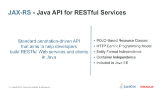 JAX-RS - Java API for RESTful Services



        Standard annotation-driven API                                     §  POJO-Based Resource Classes

          that aims to help developers                                     §  HTTP Centric Programming Model
    build RESTful Web services and clients                                 §  Entity Format Independence
                     in Java                                               §  Container Independence
                                                                           §  Included in Java EE




2   Copyright © 2012, Oracle and/or its affiliates. All rights reserved.
 