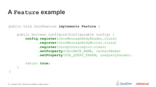 A Feature example

 public void JsonFeature implements Feature {

               public boolean configure(Configurable config) {
                   config.register(JsonMessageBodyReader.class)
                         .register(JsonMessageBodyWriter.class)
                         .register(JsonpInterceptor.class)
                         .setProperty(CALLBACK_NAME, calbackName)
                         .setProperty(USE_QUERY_PARAM, useQueryParam);

                              return true;
               }
 }


23   Copyright © 2012, Oracle and/or its affiliates. All rights reserved.
 