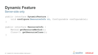 Dynamic Feature
Server-side only
 public interface DynamicFeature {
     void configure(ResourceInfo ri, Configurable configurable);
 }

 public interface ResourceInfo {
     Method getResourceMethod();
     Class<?> getResourceClass();
 }




24   Copyright © 2012, Oracle and/or its affiliates. All rights reserved.
 