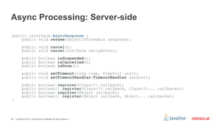 Async Processing: Server-side
 public interface AsyncResponse {
     public void resume(Object/Throwable response);
            public void cancel();
            public void cancel(int/Date retryAfter);
            public boolean isSuspended();
            public boolean isCancelled();
            public boolean isDone();
            public void setTimeout(long time, TimeUnit unit);
            public void setTimeoutHandler(TimeoutHandler handler);
            public                boolean register(Class<?> callback);
            public                boolean[] register(Class<?> callback, Class<?>... callbacks);
            public                boolean register(Object callback);
            public                boolean[] register(Object callback, Object... callbacks);
 }



28   Copyright © 2012, Oracle and/or its affiliates. All rights reserved.
 