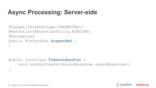 Async Processing: Server-side

 @Target({ElementType.PARAMETER})
 @Retention(RetentionPolicy.RUNTIME)
 @Documented
 public @interface Suspended {
 }


 public interface TimeoutHandler {
     void handleTimeout(AsyncResponse asyncResponse);
 }


29   Copyright © 2012, Oracle and/or its affiliates. All rights reserved.
 