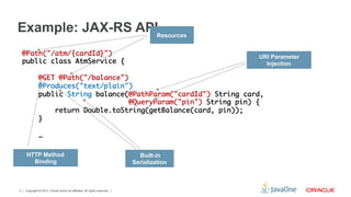 Example: JAX-RS APIResources
    @Path("/atm/{cardId}")	                                    URI Parameter
    public class AtmService {	                                   Injection
    	
        @GET @Path("/balance")	
        @Produces("text/plain")	
        public String balance(@PathParam("cardId") String card,	
                               @QueryParam("pin") String pin) {	
            return Double.toString(getBalance(card, pin));	
        }	
    	
        …	
    	
     HTTP Method                                                             Built-in
       Binding                                                             Serialization



3   Copyright © 2012, Oracle and/or its affiliates. All rights reserved.
 