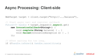 Async Processing: Client-side

 WebTarget target = client.target("http://.../balance”)…

 // Start async call and register callback
 Future<?> handle = target.request().async().get(
     new InvocationCallback<String>() {
         void complete(String balance) { … }
         void failed(InvocationException e) { … }
     });

 // After waiting for too long…
 if (!handle.isDone()) handle.cancel(true);



31   Copyright © 2012, Oracle and/or its affiliates. All rights reserved.
 