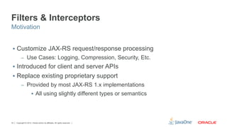 Filters & Interceptors
Motivation


 §  Customize JAX-RS request/response processing
          –  Use Cases: Logging, Compression, Security, Etc.
 §  Introduced for client and server APIs
 §  Replace existing proprietary support
          –  Provided by most JAX-RS 1.x implementations
                       §  All using slightly different types or semantics




33   Copyright © 2012, Oracle and/or its affiliates. All rights reserved.
 